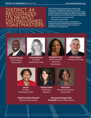 The Distinguished Toastmaster award is the
highest our organization bestows. The DTM
recognizes a superior level of achievement in both
communication and leadership skills. To be eligible
for the award, you must have earned the following:
•	 Advanced Communicator Gold
•	 Advanced Leader Silver
District 44 recognizes these individuals for
outstanding accomplishment and leadership
excellence in the pursuit of the mission of
Toastmasters International.
DISTRICT 44
RECOGNIZES
ITS NEWEST
DISTINGUISHED
TOASTMASTERS
20
DISTRICT 44 MESSENGER NEWSLETTER 						 www.d44toastmasters.org
Todd Trent (Not Pictured)
Revenue Toastmasters
Emmanuel Nwogor (Not
Pictured) Revenue Toastmasters
Richard Hardon
Oracle Atlanta
Toastmasters
Lee Ice
Tri Cities
Toastmasters Club
Scott Lehman
T-Toasters of Vinings
Linara Zakirova
310 North
Toastmasters Club
Claudette Cress
North Gwinnett
Advanced
Toastmasters
Denise Cohen
World Class
Speakers
Kari Evans
Brunswick’s Norcross
Toastmasters
 