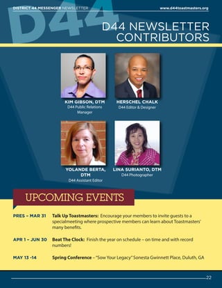 D44 NEWSLETTER
CONTRIBUTORS
KIM GIBSON, DTM
D44 Public Relations
Manager
YOLANDE BERTA,
DTM
D44 Assistant Editor
HERSCHEL CHALK
D44 Editor  Designer
LINA SURIANTO, DTM
D44 Photographer
UPCOMING EVENTS
D44
22
DISTRICT 44 MESSENGER NEWSLETTER 						 www.d44toastmasters.org
PRES – MAR 31 	Talk Up Toastmasters: Encourage your members to invite guests to a
specialmeeting where prospective members can learn about Toastmasters’
many benefits.
APR 1 – JUN 30 	Beat The Clock: Finish the year on schedule – on time and with record
numbers!
MAY 13 -14 	 Spring Conference –“Sow Your Legacy”Sonesta Gwinnett Place, Duluth, GA
 