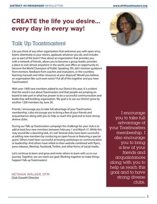 Talk Up Toastmasters! 
Can you think of any other organization that welcomes you with open arms,
listens attentively to your stories, applauds whatever you do, and includes
you as part of the team? How about an organization that provides you
with a network of friends, allows you to become a group leader, provides
a place to visit almost anywhere in the world, and offers an opportunity to
become the World Champion of Public Speaking. Oh, did I mention guidance
from mentors, feedback from coaches and evaluators, or the countless
learning manuals and other resources at your disposal? Would you believe
an organization like such even exists? Put all of this together and you have
Toastmasters!
With over 1400 new members added to our District this year, it is evident
that the word is out about Toastmasters and that people are jumping on
board to take part in what has proven to be a successful communication and
leadership skill building organization. My goal is to see our District grow by
another 1200 members by June 30.
Friends, I encourage you to take full advantage of your Toastmasters
membership. I also encourage you to bring a few of your friends and
acquaintances along with you to help us reach this goal and to have strong
diverse clubs.
During our Talk up Toastmasters campaign the challenge for your club is to
add at least four new members between February 1 and March 31. While this
may sound like a daunting task, it’s not! Several clubs have been successful
at adding new members by conducing an open house or featuring a special
guest. Others have been successful at hosting workshops on communication
or leadership. And others have relied on their website combined with flyers,
press releases, MeetUp, Facebook, Twitter, and other forms of social media.
Let’s continue to learn and grow and invite others to team with us on our
journey. Together, we can reach our goal. Working together to make things
happen! Talk up Toastmasters!
CREATE the life you desire...
every day in every way!
NETANIA WALKER, DTM
Club Growth Director
I encourage
you to take full
advantage of
your Toastmasters
membership. I
also encourage
you to bring
a few of your
friends and
acquaintances
along with you to
help us reach this
goal and to have
strong diverse
clubs.
3
DISTRICT 44 MESSENGER NEWSLETTER 						 www.d44toastmasters.org
 