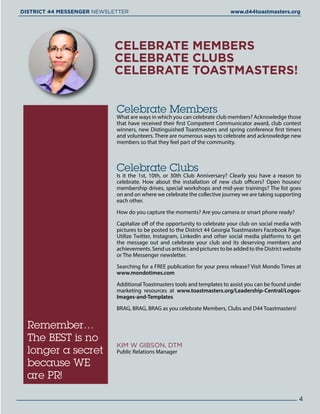 CELEBRATE MEMBERS
CELEBRATE CLUBS
CELEBRATE TOASTMASTERS!
Remember…
The BEST is no
longer a secret
because WE
are PR!
Celebrate Members
What are ways in which you can celebrate club members? Acknowledge those
that have received their first Competent Communicator award, club contest
winners, new Distinguished Toastmasters and spring conference first timers
and volunteers. There are numerous ways to celebrate and acknowledge new
members so that they feel part of the community.
Celebrate Clubs
Is it the 1st, 10th, or 30th Club Anniversary? Clearly you have a reason to
celebrate. How about the installation of new club officers? Open houses/
membership drives, special workshops and mid-year trainings? The list goes
on and on where we celebrate the collective journey we are taking supporting
each other.
How do you capture the moments? Are you camera or smart phone ready?
Capitalize off of the opportunity to celebrate your club on social media with
pictures to be posted to the District 44 Georgia Toastmasters Facebook Page.
Utilize Twitter, Instagram, LinkedIn and other social media platforms to get
the message out and celebrate your club and its deserving members and
achievements. Send us articles and pictures to be added to the District website
or The Messenger newsletter.
Searching for a FREE publication for your press release? Visit Mondo Times at
www.mondotimes.com
Additional Toastmasters tools and templates to assist you can be found under
marketing resources at www.toastmasters.org/Leadership-Central/Logos-
Images-and-Templates
BRAG, BRAG, BRAG as you celebrate Members, Clubs and D44 Toastmasters!
KIM W GIBSON, DTM
Public Relations Manager
4
DISTRICT 44 MESSENGER NEWSLETTER 						 www.d44toastmasters.org
 
