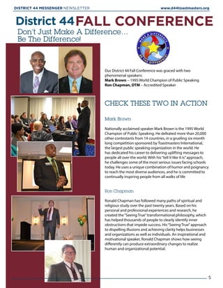 Don’t Just Make A Difference…
Be The Difference!
District 44FALL CONFERENCE
Our District 44 Fall Conference was graced with two
phenomenal speakers:
Mark Brown – 1995 World Champion of Public Speaking
Ron Chapman, DTM – Accredited Speaker
Mark Brown
Nationally acclaimed speaker Mark Brown is the 1995 World
Champion of Public Speaking. He defeated more than 20,000
other contestants from 14 countries, in a grueling six-month
long competition sponsored by Toastmasters International,
the largest public speaking organization in the world. He
has dedicated his career to delivering uplifting messages to
people all over the world. With his“tell it like it is”approach,
he challenges some of the most serious issues facing schools
today. He uses a unique combination of humor and poignancy
to reach the most diverse audiences, and he is committed to
continually inspiring people from all walks of life
Ron Chapman
Ronald Chapman has followed many paths of spiritual and
religious study over the past twenty years. Based on his
personal and professional experiences and research, he
created the“Seeing True”transformational philosophy, which
has helped thousands of people to clearly identify inner
obstructions that impede success. His“Seeing True”approach
to dispelling illusions and achieving clarity helps businesses
and organizations as well as individuals. An inspirational and
motivational speaker, Ronald Chapman shows how seeing
differently can produce extraordinary changes to realize
human and organizational potential.
CHECK THESE TWO IN ACTION
5
DISTRICT 44 MESSENGER NEWSLETTER 						 www.d44toastmasters.org
 
