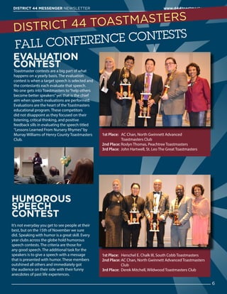 EVALUATION
CONTEST
Toastmaster contests are a big part of what
happens on a yearly basis. The evaluation
contest is when a target speech is selected and
the contestants each evaluate that speech.
No one gets into Toastmasters to“help others
become better speakers”yet that is the chief
aim when speech evaluations are performed.
Evaluations are the heart of the Toastmasters
educational program. These competitors
did not disappoint as they focused on their
listening, critical thinking, and positive
feedback sills in evaluating the speech titled
“Lessons Learned From Nursery Rhymes”by
Murray Williams of Henry County Toastmasters
Club.
HUMOROUS
SPEECH
CONTEST
It’s not everyday you get to see people at their
best, but on the 15th of November we sure
did. Speaking with humor is a great skill. Every
year clubs across the globe hold humorous
speech contests. The criteria are those for
any good speech. The additional task for the
speakers is to give a speech with a message
that is presented with humor. These members
outshined all others and immediately got
the audience on their side with their funny
anecdotes of past life experiences.
1st Place:  AC Chan, North Gwinnett Advanced
Toastmasters Club
2nd Place: Roslyn Thomas, Peachtree Toastmasters
3rd Place: John Hartwell, St. Leo The Great Toastmasters
1st Place: Herschel E. Chalk III, South Cobb Toastmasters
2nd Place: AC Chan, North Gwinnett Advanced Toastmasters
Club
3rd Place: Derek Mitchell, Wildwood Toastmasters Club
6
DISTRICT 44 MESSENGER NEWSLETTER 						 www.d44toastmasters.org
DISTRICT 44 TOASTMASTERS
FALL CONFERENCE CONTESTS
 