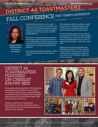 DISTRICT 44 TOASTMASTERS
FALL CONFERENCE FIRST TIMER’S EXPERIENCE
I attended this conference out of curiosity – I
was one of those 1st timers. It started like most
conferences, with breakout sessions and topics
that were reasonably interesting/encouraging
but then came the Youth Contest and I WAS
BLOWN AWAY!!!!!!
There were 11 youth speakers and all of them
did a fantastic job. They ranged in age from 11-
17 and talked about a variety of topics covering
personal losses, stereotypes, pain, golden rule,
challenges in our society, and aspiring to be a
difference.
They spoke: authentically, confidently - without
notes, with great articulation and inspiring
content.
They had props, statistics (e.g. there is a death
by suicide every 13minutes in the US), were
interactive, but most importantly they had
passion about the topic they spoke about.
One of my favorite quotes from one of these
amazing youth was“when your alarm bell goes
off in the morning, you can choose to continue
sleeping and dreaming OR you can wake up
and pursue your dreams”........this from a 12year
old!!!
Needless to say, these young people both
challenged and inspired me. They made me
realize I have to step up my game. So here’s
a toast to all of us stepping up our game as
we continue in our Toastmaster’s adventure/
journey. Cheers!!!!
Did you know that several District 44 Toastmasters
were featured on the reality TV series Chrisley
Knows Best? A half hour docu-comedy following
the entertaining lives of Atlanta-based outspoken
and overprotective, but very loving father, Todd
Chrisley and his colorful clan.
Producers reached out to Toastmasters
International in need of a club for their season
finale and District 44 met that call to action with a
taping of a club meeting.
9
DISTRICT 44 MESSENGER NEWSLETTER 						 www.d44toastmasters.org
Modupe Olatunji
VP Membership
PMI Atlanta
Toastmasters
DISTRICT 44
TOASTMASTERS
FEATURED
ON CHRISLEY
KNOWS BEST
 