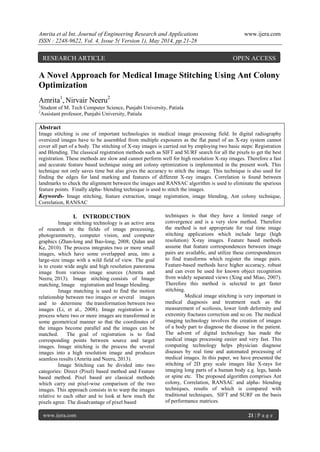 Amrita et al Int. Journal of Engineering Research and Applications www.ijera.com
ISSN : 2248-9622, Vol. 4, Issue 5( Version 1), May 2014, pp.21-28
www.ijera.com 21 | P a g e
A Novel Approach for Medical Image Stitching Using Ant Colony
Optimization
Amrita1
, Nirvair Neeru2
1
Student of M. Tech Computer Science, Punjabi University, Patiala
2
Assistant professor, Punjabi University, Patiala
Abstract
Image stitching is one of important technologies in medical image processing field. In digital radiography
oversized images have to be assembled from multiple exposures as the flat panel of an X-ray system cannot
cover all part of a body. The stitching of X-ray images is carried out by employing two basic steps: Registration
and Blending. The classical registration methods such as SIFT and SURF search for all the pixels to get the best
registration. These methods are slow and cannot perform well for high resolution X-ray images. Therefore a fast
and accurate feature based technique using ant colony optimization is implemented in the present work. This
technique not only saves time but also gives the accuracy to stitch the image. This technique is also used for
finding the edges for land marking and features of different X-ray images. Correlation is found between
landmarks to check the alignment between the images and RANSAC algorithm is used to eliminate the spurious
feature points. Finally alpha- blending technique is used to stitch the images.
Keywords- Image stitching, feature extraction, image registration, image blending, Ant colony technique,
Correlation, RANSAC
I. INTRODUCTION
Image stitching technology is an active area
of research in the fields of image processing,
photogrammetry, computer vision, and computer
graphics (Zhan-long and Bao-long, 2008; Qidan and
Ke, 2010). The process integrates two or more small
images, which have some overlapped area, into a
large-size image with a wild field of view. The goal
is to create wide angle and high resolution panorama
image from various image sources (Amrita and
Neeru, 2013). Image stitching consists of Image
matching, Image registration and Image blending.
Image matching is used to find the motion
relationship between two images or several images
and to determine the transformation between two
images (Li, et al., 2008). Image registration is a
process where two or more images are transformed in
some geometrical manner so that the coordinates of
the images become parallel and the images can be
matched. The goal of registration is to find
corresponding points between source and target
images. Image stitching is the process the several
images into a high resolution image and produces
seamless results (Amrita and Neeru, 2013).
Image Stitching can be divided into two
categories: Direct (Pixel) based method and Feature
based method. Pixel based are classical methods
which carry out pixel-wise comparison of the two
images. This approach consists in to warp the images
relative to each other and to look at how much the
pixels agree. The disadvantage of pixel based
techniques is that they have a limited range of
convergence and is a very slow method. Therefore
the method is not appropriate for real time image
stitching applications which include large (high
resolution) X-ray images. Feature based methods
assume that feature correspondences between image
pairs are available, and utilize these correspondences
to find transforms which register the image pairs.
Feature-based methods have higher accuracy, robust
and can even be used for known object recognition
from widely separated views (Xing and Miao, 2007).
Therefore this method is selected to get faster
stitching.
Medical image stitching is very important in
medical diagnosis and treatment such as the
measurement of scoliosis, lower limb deformity and
extremity fractures correction and so on. The medical
imaging technology involves the creation of images
of a body part to diagnose the disease in the patient.
The advent of digital technology has made the
medical image processing easier and very fast. This
computing technology helps physician diagnose
diseases by real time and automated processing of
medical images. In this paper, we have presented the
stitching of 2D gray scale images like X-rays for
imaging long parts of a human body e.g. legs, hands
or spine etc. The proposed algorithm comprises Ant
colony, Correlation, RANSAC and alpha- blending
techniques, results of which is compared with
traditional techniques, SIFT and SURF on the basis
of performance matrices.
RESEARCH ARTICLE OPEN ACCESS
 