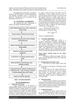 Amrita et al Int. Journal of Engineering Research and Applications www.ijera.com
ISSN : 2248-9622, Vol. 4, Issue 5( Version 1), May 2014, pp.21-28
www.ijera.com 22 | P a g e
The organization of the paper is as follows:
Section II Section III and IV cover the Methodology
and Methods. Simulation result is discussed in
Section V. Conclusion is given in Section VI and
References in Section VII.
II. STITCHING ALGORITHM
The proposed has been implemented to
stitch X- ray images of different body parts.
Figure 1: Proposed algorithm
III. METHODOLOGY
1. Enhancement of images
Image enhancement is the process of
adjusting digital images so that the results are more
suitable for display or further analysis. For example,
we can remove noise or brighten an image, making it
easier to identify key features. Two most important
examples of image enhancement are: (i) increasing
the contrast, and (ii) changing the brightness level of
an image so that the image looks better. For the
enhancement of X-ray images Gaussian Filter is
used. In Gaussian filter, the image is convolved with
the Gaussian function to reduce image noise. In
digital image processing, a kernel window defines the
effective neighborhood pixels. So, larger window
size creates more blurred image. Fourier transform of
a Gaussian function is another Gaussian, so Gaussian
blur has the effect of reducing the high frequency
components i.e. low pass filter.
L(x, y, σ) = G(x, y, σ) * I(x, y)
where * is a convolution operator in x, y.
Gaussian filter in 1-D has the form:
G(x) =
1
2𝜋𝜍
𝑒
−
𝑥2
2𝜍2
where σ is standard deviation.
2. Ant colony optimization
Ant colony optimization (ACO) is a
stochastic optimization technique attempting to
achieve better solutions by referencing the feedback
and heuristic information. It is an evolution
simulation algorithm proposed by (Dorigo et al.,
2006). This algorithm have been used for image
processing problems, such as segmentation, feature
extraction, image matching and texture classification.
Image feature selection based on ant colony
optimization
According to (Blum and Langley, 1997) the
feature selection algorithms consist of the following
four components.
1. Starting point in the feature space
The search for feature subsets could start
with
(i) No features (ii) All features (iii) Random subset
of features.
In the first case, the search proceeds by
adding features successively, while in the second
case, features are successively removed. When
starting with a random subset, features could be
successively added/ removed or reproduced by a
certain procedure.
2. Search procedure
The best subset of features can be found by
evaluating all the possible subsets, which is known as
exhaustive search. However, this becomes prohibitive
as the number of features increases, where there are
2N possible combinations for N features.
3. Evaluation function
It measure how good a specific subset can
be in discriminating between classes, and can be
divided into two main groups: filters and wrappers.
Preprocessing or Enhancement of images
Input Medical Images (Gray scale), Target and
Source Image
Ant Based method used for features finding
and landmarking
Register the landmark obtained from feature
based method
Find the Correlation between found
landmarks
Use RANSAC to eliminate spurious feature
points
Blend and find the stitched image using α–
blending technique
Analysis of both the algorithm
Comparing both the methods (Traditional and
Proposed) on the basis of Entropy, Standard
deviation, Quality index and Variance
 