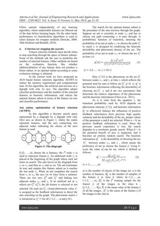 Amrita et al Int. Journal of Engineering Research and Applications www.ijera.com
ISSN : 2248-9622, Vol. 4, Issue 5( Version 1), May 2014, pp.21-28
www.ijera.com 23 | P a g e
Filters operate independently of any learning
algorithm, where undesirable features are filtered out
of the data before learning begin. On the other hand,
performance of classification algorithms is used to
select features for wrapper methods (Deriche, 2009;
Abd-Alsabour and Randall, 2010).
4. Criterion (or stopping the search)
Feature selection methods must decide when
to stop searching through the space of feature subsets.
Some of the methods ask the user to predefine the
number of selected features. Other methods are based
on the evaluation function, like whether
addition/deletion of any feature does not produce a
better subset, or an optimal subset according to some
evaluation strategy is obtained.
In the current work we have proposed an
ACO based feature selection algorithm, ACOFS to
reduce the memory requirement and computational
time. In this algorithm, the artificial ants traverse on a
digraph with only 2n arcs. The algorithm adopts
classifier performance and the number of the selected
features as heuristic information, and selects the
optimal feature subset in terms of the feature set size
and classifier performance.
Ant colony optimization of feature selection
(ACOFS)
In this algorithm a discrete search space
represented by a diagraph by a digraph with only
O(n) arcs as shown in Figure 1, where the nodes
represent features, and the arcs connecting two
adjacent nodes indicating the choice of the next
feature is used.
Figure 2: The diagraph
f1,f2，…,fn, denote the n features, the ith
node vi is
used to represent feature fi. An additional node vo is
placed at the beginning of the graph where each ant
starts its search. The ants travel on the diagraph from
vo to v1, and then to v2 and so on. The ant terminates
its tour and outputs this feature subset as it reaches
the last node vn. When an ant completes the search
from vo to vn, the arcs on its trace form a solution.
There are two arcs 𝐶𝑗
0
and 𝐶𝑗
1
and linking two
adjacent nodes vj-1 and vj. If an artificial ant at vj
selects arc 𝐶𝑗
0
(𝐶𝑗
1
), the jth feature is selected or not
selected. On each arc 𝐶𝑗
𝑖
, virtual pheromone value 𝜏𝑖
𝑗
is assigned as the feedback information to direct the
ants searching on the graph. The pheromone matrix τ
is initialized as 𝜏𝑖
𝑗
=1 for all i=1,2…..,n and j=0,1.
The search for the optimal feature subset is
the procedure of the ants traverse through the graph.
Suppose an ant is currently at node vi-1 and has to
choose one path connecting vi to pass through. A
probabilistic function of transition, denoting the
probability of an ant at node vi-1 to choose the path 𝐶𝑖
𝑗
to reach vi is designed by combining the heuristic
desirability and pheromone density of the arc. The
probability of an ant at node vi-1 to choose the arc 𝐶𝑖
𝑗
at time t is:
𝑝𝑖
𝑗
𝑡 =
𝜏 𝑖
𝑗
𝑡
𝛼
(𝜂 𝑖
𝑗
) 𝛽
[𝜏 𝑖
0
(𝑡) ] 𝛼 (𝜂 𝑖
0
) 𝛽 +[𝜏 𝑖
1(𝑡) ] 𝛼 (𝜂 𝑖
1) 𝛽 (1)
(𝑖 = 1,2, … . . 𝑛; 𝑗 = 0,1 )
Here 𝜏𝑖
𝑗
𝑡 is the pheromone on the arc 𝐶𝑖
𝑗
between nodes vi-1 and vi at time t, which reflects the
potential tend for ants to follow arc 𝐶𝑖
𝑗
(j=0, 1). 𝜂𝑖
𝑗
is
the heuristic information reflecting the desirability of
choosing arc 𝐶𝑖
𝑗
. α and β are two parameters that
determine the relative importance of the pheromone
and the heuristic information (Chen et al., 2011).
As it is clear from the equation 1, the
transition probability used by ACO depends on
pheromone intensity 𝜏𝑖
𝑗
𝑡 and heuristic information
𝜂𝑖
𝑗
to effectively balance the influences of positive
feedback information from previous high quality
solutions and the desirability of the arc, proper values
of the parameter α and β are selected. When α = 0, no
positive feedback information is used. Since the
previous search experience is lost, the search
degrades to a stochastic greedy search. When β = 0,
the potential benefit of arcs is neglected, and it
becomes an entirely random search. The heuristic
information 𝜂𝑖
1
is the desirability of choosing the arc
𝐶𝑖
𝑗
between nodes vi-1 and vi , which means the
preference of ant to choose the feature fi. Using F-
score the value 𝜂𝑖
1
can be set, which is defined as
follows:
𝜂𝑖
1
=
(𝑥 𝑖
𝑘
−𝑥 𝑖)𝑚
𝑘=1
(
1
𝑁 𝑖
𝑘−1
(𝑥 𝑖𝑗
𝑘
−𝑥 𝑘)2
𝑁 𝑖
𝑘
𝑗=1
)𝑚
𝑘=𝑖
(2)
𝑖 = 1, … … . , 𝑛
m is the number of classes of the image set, n is the
number of features, 𝑁𝑘
𝑖
is the number of samples of
the feature fi in class k where (k=1,2,…..,m,
i=1,2,……n), 𝑋𝑖𝑗
𝑘
is the jth
training sample for the
feature fi. of the images in the class k ,
(j=1,2,……. 𝑁𝑘
𝑖
), 𝑋𝑖 is the mean value of the feature fi
of all the images , 𝑥𝑖
𝑘
is the mean of the feature fi of
the images in the class k.
 