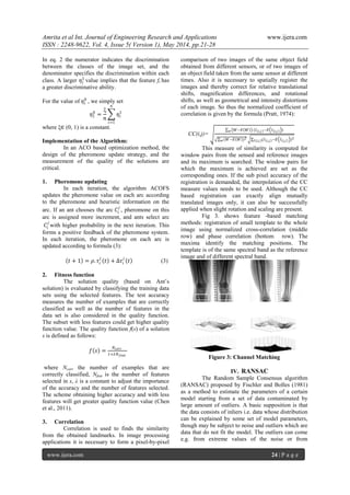 Amrita et al Int. Journal of Engineering Research and Applications www.ijera.com
ISSN : 2248-9622, Vol. 4, Issue 5( Version 1), May 2014, pp.21-28
www.ijera.com 24 | P a g e
In eq. 2 the numerator indicates the discrimination
between the classes of the image set, and the
denominator specifies the discrimination within each
class. A larger 𝜂𝑖
1
value implies that the feature fi has
a greater discriminative ability.
For the value of 𝜂𝑖
0
, we simply set
𝜂1
0
=
ξ
𝑛
𝜂𝑖
1
𝑛
𝑖=1
where ξ∈ (0, 1) is a constant.
Implementation of the Algorithm:
In an ACO based optimization method, the
design of the pheromone update strategy, and the
measurement of the quality of the solutions are
critical.
1. Pheromone updating
In each iteration, the algorithm ACOFS
updates the pheromone value on each arc according
to the pheromone and heuristic information on the
arc. If an ant chooses the arc 𝐶𝑖
𝑗
, pheromone on this
arc is assigned more increment, and ants select arc
𝐶𝑖
𝑗
with higher probability in the next iteration. This
forms a positive feedback of the pheromone system.
In each iteration, the pheromone on each arc is
updated according to formula (3):
𝑡 + 1 = 𝜌. 𝜏𝑖
𝑗
𝑡 + ∆𝜏𝑖
𝑗
𝑡 (3)
2. Fitness function
The solution quality (based on Ant’s
solution) is evaluated by classifying the training data
sets using the selected features. The test accuracy
measures the number of examples that are correctly
classified as well as the number of features in the
data set is also considered in the quality function.
The subset with less features could get higher quality
function value. The quality function f(s) of a solution
s is defined as follows:
𝑓 𝑠 =
𝑁 𝑐𝑜𝑟𝑟
1+𝜆𝑁 𝑓𝑒𝑎𝑡
where Ncorr the number of examples that are
correctly classified, Nfeat is the number of features
selected in s, λ is a constant to adjust the importance
of the accuracy and the number of features selected.
The scheme obtaining higher accuracy and with less
features will get greater quality function value (Chen
et al., 2011).
3. Correlation
Correlation is used to finds the similarity
from the obtained landmarks. In image processing
applications it is necessary to form a pixel-by-pixel
comparison of two images of the same object field
obtained from different sensors, or of two images of
an object field taken from the same sensor at different
times. Also it is necessary to spatially register the
images and thereby correct for relative translational
shifts, magnification differences, and rotational
shifts, as well as geometrical and intensity distortions
of each image. So thus the normalized coefficient of
correlation is given by the formula (Pratt, 1974):
CC(i,j)=
𝑊−𝐸 𝑊 (𝐼 𝑖,𝑗 −𝐸 𝐼 𝑖,𝑗 )𝑤
(𝑊−𝐸 𝑊 )2
𝑤 (𝐼 𝑖,𝑗 −𝐸 𝐼 𝑖,𝑗 )2
𝐼(𝑖,𝑗)
This measure of similarity is computed for
window pairs from the sensed and reference images
and its maximum is searched. The window pairs for
which the maximum is achieved are set as the
corresponding ones. If the sub pixel accuracy of the
registration is demanded, the interpolation of the CC
measure values needs to be used. Although the CC
based registration can exactly align mutually
translated images only, it can also be successfully
applied when slight rotation and scaling are present.
Fig 3. shows feature -based matching
methods: registration of small template to the whole
image using normalized cross-correlation (middle
row) and phase correlation (bottom row). The
maxima identify the matching positions. The
template is of the same spectral band as the reference
image and of different spectral band.
Figure 3: Channel Matching
IV. RANSAC
The Random Sample Consensus algorithm
(RANSAC) proposed by Fischler and Bolles (1981)
as a method to estimate the parameters of a certain
model starting from a set of data contaminated by
large amount of outliers. A basic supposition is that
the data consists of inliers i.e. data whose distribution
can be explained by some set of model parameters,
though may be subject to noise and outliers which are
data that do not fit the model. The outliers can come
e.g. from extreme values of the noise or from
 