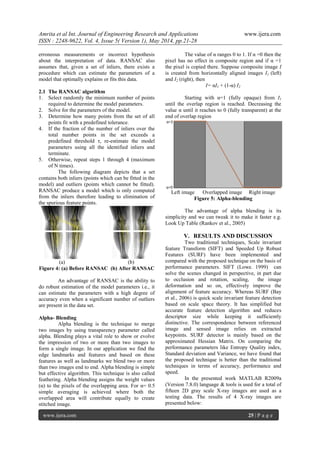 Amrita et al Int. Journal of Engineering Research and Applications www.ijera.com
ISSN : 2248-9622, Vol. 4, Issue 5( Version 1), May 2014, pp.21-28
www.ijera.com 25 | P a g e
erroneous measurements or incorrect hypothesis
about the interpretation of data. RANSAC also
assumes that, given a set of inliers, there exists a
procedure which can estimate the parameters of a
model that optimally explains or fits this data.
2.1 The RANSAC algorithm
1. Select randomly the minimum number of points
required to determine the model parameters.
2. Solve for the parameters of the model.
3. Determine how many points from the set of all
points fit with a predefined tolerance.
4. If the fraction of the number of inliers over the
total number points in the set exceeds a
predefined threshold τ, re-estimate the model
parameters using all the identified inliers and
terminate.
5. Otherwise, repeat steps 1 through 4 (maximum
of N times).
The following diagram depicts that a set
contains both inliers (points which can be fitted in the
model) and outliers (points which cannot be fitted).
RANSAC produce a model which is only computed
from the inliers therefore leading to elimination of
the spurious feature points.
(a) (b)
Figure 4: (a) Before RANSAC (b) After RANSAC
An advantage of RANSAC is the ability to
do robust estimation of the model parameters i.e., it
can estimate the parameters with a high degree of
accuracy even when a significant number of outliers
are present in the data set.
Alpha- Blending
Alpha blending is the technique to merge
two images by using transparency parameter called
alpha. Blending plays a vital role to show or evolve
the impression of two or more than two images to
form a single image. In our application we find the
edge landmarks and features and based on these
features as well as landmarks we blend two or more
than two images end to end. Alpha blending is simple
but effective algorithm. This technique is also called
feathering. Alpha blending assigns the weight values
(α) to the pixels of the overlapping area. For α= 0.5
simple averaging is achieved where both the
overlapped area will contribute equally to create
stitched image.
The value of α ranges 0 to 1. If α =0 then the
pixel has no effect in composite region and if α =1
the pixel is copied there. Suppose composite image I
is created from horizontally aligned images I1 (left)
and I2 (right), then
I= αI1 + (1-α) I2
Starting with α=1 (fully opaque) from I1
until the overlap region is reached. Decreasing the
value α until it reaches to 0 (fully transparent) at the
end of overlap region
Left image Overlapped image Right image
Figure 5: Alpha-blending
The advantage of alpha blending is its
simplicity and we can tweak it to make it faster e.g.
Look Up Table (Rankov et al., 2005)
V. RESULTS AND DISCUSSION
Two traditional techniques, Scale invariant
feature Transform (SIFT) and Speeded Up Robust
Features (SURF) have been implemented and
compared with the proposed technique on the basis of
performance parameters. SIFT (Lowe. 1999) can
solve the scenes changed in perspective, in part due
to occlusion and rotation, scaling, the image
deformation and so on, effectively improve the
alignment of feature accuracy. Whereas SURF (Bay
et al., 2006) is quick scale invariant feature detection
based on scale space theory. It has simplified but
accurate feature detection algorithm and reduces
descriptor size while keeping it sufficiently
distinctive. The correspondence between referenced
image and sensed image relies on extracted
keypoints. SURF detector is mainly based on the
approximated Hessian Matrix. On comparing the
performance parameters like Entropy Quality index,
Standard deviation and Variance, we have found that
the proposed technique is better than the traditional
techniques in terms of accuracy, performance and
speed.
In the presented work MATLAB R2009a
(Version 7.8.0) language & tools is used for a total of
fifteen 2D gray scale X-ray images are used as a
testing data. The results of 4 X-ray images are
presented below:
 