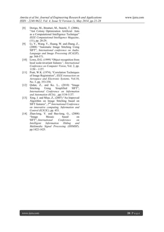 Amrita et al Int. Journal of Engineering Research and Applications www.ijera.com
ISSN : 2248-9622, Vol. 4, Issue 5( Version 1), May 2014, pp.21-28
www.ijera.com 28 | P a g e
[8] Dorigo, M., Birattari, M., Stutzle, T. (2006),
“Ant Colony Optimization Artificial: Ants
as a Computational Intelligence Technique”
IEEE Computational Intelligence Magazine,
(11), pp. 28-29.
[9] Li, Y., Wang, Y., Huang, W. and Zhang, Z.,
(2008) “Automatic Image Stitching Using
SIFT”, International conference on Audio,
Language and Image Processing (ICALIP),
pp. 568-571.
[10] Lowe, D.G. (1999) “Object recognition from
local scale-invariant features”, International
Conference on Computer Vision, Vol. 2, pp.
1150 – 1157.
[11] Pratt, W.K. (1974), “Correlation Techniques
of Image Registration”, IEEE transaction on
Aerospace and Electronic Systems, Vol.10,
No. 3, pp. 353-358.
[12] Qidan, Z., and Ke, L., (2010) “Image
Stitching Using Simplified SIFT”,
International Conference on Information
and Automation (ICIA), , pp.1134-1137.
[13] Xing, J. and Miao, Z., (2007) “An Improved
Algorithm on Image Stitching based on
SIFT features”, 2nd
International Conference
on innovative computing, Information and
Control (ICICIC), pp. 453.
[14] Zhan-long, Y. and Bao-long, G., (2008)
“Image Mosaic based on
SIFT”, International Conference on
Intelligent Information Hiding and
Multimedia Signal Processing (IIHMSP),
pp.1422-1425.
 