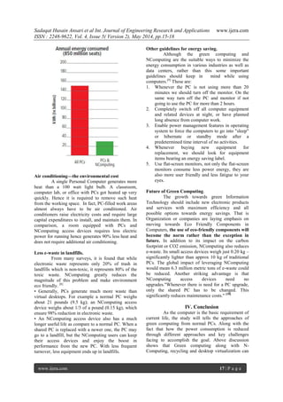 Sadaqat Husain Ansari et al Int. Journal of Engineering Research and Applications www.ijera.com
ISSN : 2248-9622, Vol. 4, Issue 5( Version 2), May 2014, pp.15-18
www.ijera.com 17 | P a g e
Air conditioning—the environmental cost
A single Personal Computer generates more
heat than a 100 watt light bulb. A classroom,
computer lab, or office with PCs got heated up very
quickly. Hence it is required to remove such heat
from the working space. In fact, PC-filled work areas
almost always have to be air conditioned. Air
conditioners raise electricity costs and require large
capital expenditures to install, and maintain them. In
comparison, a room equipped with PCs and
NComputing access devices requires less electric
power for running hence generates 90% less heat and
does not require additional air conditioning.
Less e-waste in landfills.
From many surveys, it is found that while
electronic waste represents only 20% of trash in
landfills which is non-toxic, it represents 80% of the
toxic waste. NComputing greatly reduces the
magnitude of this problem and make environment
eco friendly. [8]
• Generally, PCs generate much more waste than
virtual desktops. For example a normal PC weighs
about 21 pounds (9.5 kg); an NComputing access
device weighs about 1/3 of a pound (0.15 kg), which
ensure 98% reduction in electronic waste.
• An NComputing access device also has a much
longer useful life as compare to a normal PC. When a
shared PC is replaced with a newer one, the PC may
go to a landfill, but the NComputing users can keep
their access devices and enjoy the boost in
performance from the new PC. With less frequent
turnover, less equipment ends up in landfills.
Other guidelines for energy saving.
Although the green computing and
NComputing are the suitable ways to minimize the
energy consumption in various industries as well as
data centers, rather than this some important
guidelines should keep in mind while using
computers.[9]
These are:
1. Whenever the PC is not using more than 20
minutes we should turn off the monitor. On the
same way turn off the PC and monitor if not
going to use the PC for more than 2 hours.
2. Completely switch off all computer equipment
and related devices at night, or have planned
long absence from computer work.
3. Enable power management features in operating
system to force the computers to go into "sleep"
or hibernate or standby mode after a
predetermined time interval of no activities.
4. Whenever buying new equipment for
replacement, we should look for equipment
items bearing an energy saving label.
5. Use flat-screen monitors, not only the flat-screen
monitors consume less power energy, they are
also more user friendly and less fatigue to your
eyes.
Future of Green Computing.
The growth towards green Information
Technology should include new electronic products
and services with maximum efficiency and all
possible options towards energy savings. That is
Organization or companies are laying emphasis on
moving towards Eco Friendly Components in
Computers, the use of eco-friendly components will
become the norm rather than the exception in
future. In addition to its impact on the carbon
footprint or CO2 emission, NComputing also reduces
e-waste. Its small access devices weigh just 0.20 kg –
significantly lighter than approx 10 kg of traditional
PCs. The global impact of leveraging NComputing
would mean 6.3 million metric tons of e-waste could
be reduced. Another striking advantage is that
NComputing access devices need no
upgrades."Whenever there is need for a PC upgrade,
only the shared PC has to be changed. This
significantly reduces maintenance costs." [10]
IV. Conclusion
As the computer is the basic requirement of
current life, the study will tells the approaches of
green computing from normal PCs. Along with the
fact that how the power consumption is reduced
through different approaches and key challenges
facing to accomplish the goal. Above discussion
shows that Green computing along with N-
Computing, recycling and desktop virtualization can
 