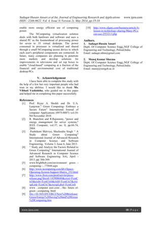 Sadaqat Husain Ansari et al Int. Journal of Engineering Research and Applications www.ijera.com
ISSN : 2248-9622, Vol. 4, Issue 5( Version 2), May 2014, pp.15-18
www.ijera.com 18 | P a g e
enable more energy efficient use of computing
power.
The NComputing virtualization solution
deals with both hardware and software and uses a
shared PC as the fountainhead of processing power
for seven to 35 virtual desktops. The power
consumed in processor is virtualized and shared
through a small NComputing access device to which
each user's peripheral components are connected. In
future, many companies are planning to penetrate
more markets and develop solutions for
improvements in televisions and set top boxes to
enable "cloud-based" computing at a fraction of the
financial and environmental cost of traditional
desktop PCs.
V. Acknowledgement
I have been able to complete this study with
the help of a few but very important people who had
trust in my abilities. I would like to thank Ms.
Vibhuti Vashishtha, who guided me in this paper
and helped me in completing this paper successfully.
References
[1] Prof. Riyaz A. Sheikh and Dr. U.A.
Lanjewar.‖ Green Computing- Embrace a
Secure Future‖ International Journal of
computer Applications (0975-8887) vol-10-
N4 November 2010.
[2] R. Bianchini and R.Rajamony, "power and
energy management for server systems,"
IEEE Computer, voI.37, no. ll, pp.68-74,
2004.
[3] Pushtikant Malviya, Shailendra Singh ― A
Study about Green Computing‖
International Journal of Advanced Research
in Computer Science and Software
Engineering, Volume 3, Issue 6, June 2013.
[4] ― Study and Analyze the Factors Related to
Green Computing‖ International Journal of
Advanced Research in Computer Science
and Software Engineering 3(4), April -
2013, pp. 366-369.
[5] www.brighthub.com/environment/ green -
computing /.../73844.aspx
[6] http://www.ncomputing.com/kb/vSpace-
Operating-System-Support-Matrix_252.html
[7] http://www.frost.com/prod/servlet/press-
release.pag?docid=143908680&ctxst=FcmC
tx5&ctxht=FcmCtx6&ctxhl=FcmCtx7&ctxi
xpLink=FcmCtx7&ctxixpLabel=FcmCtx8
[8] www . computer user.com/.../the- future of-
green - computing .html
[9] file:///D:/STUDY/ERC2/New%20Briefcase/
Green/Energy%20Saving%20and%20Green
%20Computing.htm
[10] http://www.sfgate.com/business/article/A-
lesson-in-technology-sharing-Many-PCs-
can-use-2553213.php
Authors.
1. Sadaqat Husain Ansari
Deptt. Of Computer Science Engg.,NGF College of
Engineering and Technology, Palwal,India.
Email: sadaqat.mbm@gmail.com
2. Manoj Kumar Sharma
Deptt. Of Computer Science Engg.,NGF College of
Engineering and Technology, Palwal,India.
Email: manoj@sietgzb.ac.in
 