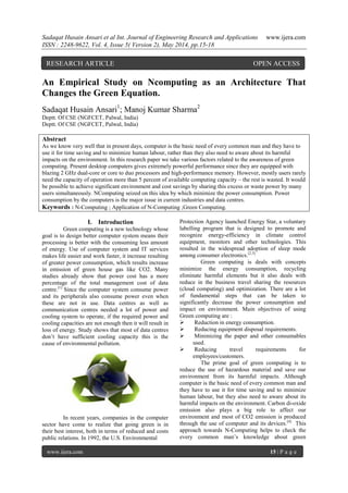 Sadaqat Husain Ansari et al Int. Journal of Engineering Research and Applications www.ijera.com
ISSN : 2248-9622, Vol. 4, Issue 5( Version 2), May 2014, pp.15-18
www.ijera.com 15 | P a g e
An Empirical Study on Ncomputing as an Architecture That
Changes the Green Equation.
Sadaqat Husain Ansari1
; Manoj Kumar Sharma2
Deptt. Of CSE (NGFCET, Palwal, India)
Deptt. Of CSE (NGFCET, Palwal, India)
Abstract
As we know very well that in present days, computer is the basic need of every common man and they have to
use it for time saving and to minimize human labour, rather than they also need to aware about its harmful
impacts on the environment. In this research paper we take various factors related to the awareness of green
computing. Present desktop computers gives extremely powerful performance since they are equipped with
blazing 2 GHz dual-core or core to duo processors and high-performance memory. However, mostly users rarely
need the capacity of operation more than 5 percent of available computing capacity – the rest is wasted. It would
be possible to achieve significant environment and cost savings by sharing this excess or waste power by many
users simultaneously. NComputing seized on this idea by which minimize the power consumption. Power
consumption by the computers is the major issue in current industries and data centres.
Keywords : N-Computing ; Application of N-Computing ;Green Computing.
I. Introduction
Green computing is a new technology whose
goal is to design better computer system means their
processing is better with the consuming less amount
of energy. Use of computer system and IT services
makes life easier and work faster, it increase resulting
of greater power consumption, which results increase
in emission of green house gas like CO2. Many
studies already show that power cost has a more
percentage of the total management cost of data
centre.[1]
Since the computer system consume power
and its peripherals also consume power even when
these are not in use. Data centres as well as
communication centres needed a lot of power and
cooling system to operate, if the required power and
cooling capacities are not enough then it will result in
loss of energy. Study shows that most of data centres
don’t have sufficient cooling capacity this is the
cause of environmental pollution.
In recent years, companies in the computer
sector have come to realize that going green is in
their best interest, both in terms of reduced and costs
public relations. In 1992, the U.S. Environmental
Protection Agency launched Energy Star, a voluntary
labelling program that is designed to promote and
recognize energy-efficiency in climate control
equipment, monitors and other technologies. This
resulted in the widespread adoption of sleep mode
among consumer electronics.[2,3]
Green computing is deals with concepts
minimize the energy consumption, recycling
eliminate harmful elements but it also deals with
reduce in the business travel sharing the resources
(cloud computing) and optimization. There are a lot
of fundamental steps that can be taken to
significantly decrease the power consumption and
impact on environment. Main objectives of using
Green computing are :
 Reduction in energy consumption.
 Reducing equipment disposal requirements.
 Minimizing the paper and other consumables
used.
 Reducing travel requirements for
employees/customers.
The prime goal of green computing is to
reduce the use of hazardous material and save our
environment from its harmful impacts. Although
computer is the basic need of every common man and
they have to use it for time saving and to minimize
human labour, but they also need to aware about its
harmful impacts on the environment. Carbon di-oxide
emission also plays a big role to affect our
environment and most of CO2 emission is produced
through the use of computer and its devices.[4]
This
approach towards N-Computing helps to check the
every common man’s knowledge about green
RESEARCH ARTICLE OPEN ACCESS
 