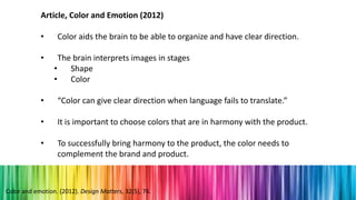 Article, Color and Emotion (2012)
• Color aids the brain to be able to organize and have clear direction.
• The brain interprets images in stages
• Shape
• Color
• “Color can give clear direction when language fails to translate.”
• It is important to choose colors that are in harmony with the product.
• To successfully bring harmony to the product, the color needs to
complement the brand and product.
Color and emotion. (2012). Design Matters, 32(5), 76.
 