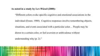 As noted in a study by Lev-Wiesel (2000):
“Different colors evoke specific cognitive and emotional associations in the
individual (Exner, 1980). Cognitive responses involve remembering objects,
situations, and events associated with a particular color… People may be
drawn to a certain color, or feel aversion or ambivalence without
understanding why (p. 2).”
Lev-Wiesel, R. (2000). The self-revelation through color technique: understanding clients’
relations with significant others, silent language, and defense mechanisms through the
use of color. American Journal of Art Therapy, 39(2), 35.
 