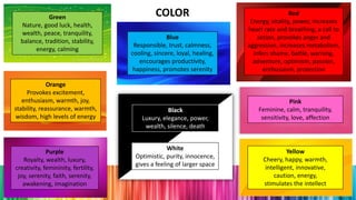 Red
Energy, vitality, power, increases
heart rate and breathing, a call to
action, provokes anger and
aggression, increases metabolism,
infers shame, battle, warning,
adventure, optimism, passion,
enthusiasm, protection
Blue
Responsible, trust, calmness,
cooling, sincere, loyal, healing,
encourages productivity,
happiness, promotes serenity
Yellow
Cheery, happy, warmth,
intelligent, innovative,
caution, energy,
stimulates the intellect
White
Optimistic, purity, innocence,
gives a feeling of larger space
Green
Nature, good luck, health,
wealth, peace, tranquility,
balance, tradition, stability,
energy, calming
Orange
Provokes excitement,
enthusiasm, warmth, joy,
stability, reassurance, warmth,
wisdom, high levels of energy
Purple
Royalty, wealth, luxury,
creativity, femininity, fertility,
joy, serenity, faith, serenity,
awakening, imagination
Pink
Feminine, calm, tranquility,
sensitivity, love, affection
Black
Luxury, elegance, power,
wealth, silence, death
COLOR
 