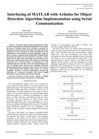 Interfacing of MATLAB with Arduino for Object
Detection Algorithm Implementation using Serial
Communication
Panth Shah1
Electronics and Communication Engineering
Shankersinh Vaghela Bapu Institute of Technology
Gandhinagar, India
Tithi Vyas2
Electronics and Communication Engineering
Shankersinh Vaghela Bapu Institute of Technology
Gandhinagar, India
Abstract— The paper explains proposed algorithm for object
detection using image processing and manipulation of the output
pin state of Arduino board with ATmega 8 controller by
tracking the motion of the detected object. The object detection
algorithm has been developed on MATLAB platform by the
combination of several image processing algorithms. Using the
theory of Image Acquisition and Fundamentals of Digital Image
Processing, the object has been detected in real time. Various
features of an object such as the shape, size and color can be
used to detect and track the object. The variation in vertical and
horizontal axis of detected object is moderated by serial
communication port and using serial data communication, the
state of Arduino board pin has been controlled. MATLAB
programming develops a computer vision system in the real time
for object detection and tracking using camera as an image
acquisition hardware. Arduino programming provides an
interfacing of a hardware prototype with control signals
generated by real time object detection and tracking.
Keywords—MATLAB, Arduino board, ATmega 8, Digital
Image processing, Serial data communication, Thresholding.
I. INTRODUCTION
The revolutionized computers open up the chances of
using images and video frames as an input signals of the
signal processing. Such signal processing is named as image
processing. Image processing transforms various sets of
characteristics of image parameters into output as control
signals. The constant revolution in the field of digital image
processing opens up a multitude of application in various
areas, in which innovative technologies could have been
developed. The best platform on which many image
processing algorithms have been developed so far is
MATLAB. Major advantage of using MATLAB as an image
processing algorithm development environment is it‟s built in
image processing functions and its compatibility with
hardware such as cameras, Arduino Raspberry Pie and many
more.
The aim of this paper is to propose a prototype model
which both detects and tracks an object with distinct features
and generates and sends a control signal to the hardware
according to the position of the object. This proposed
prototype system contains both software and hardware tools.
Software includes MATLAB and Arduino IDE software
whereas hardware includes Camera, Arduino board with
ATmega 8 microcontroller and USB to RS232 TTL
Converter Adapter Module PL2303HX.
The goal of this work is to visually detect and track an
object in a region and send the data to the Arduino board to
glow LEDs connected with the microcontroller‟s digital
output port. The most challenging issue raised while
developing the object detection algorithm is that of selecting
the feature to use for segmenting the object. Here, using
approach based on object‟s shape is very difficult and less
efficient with the system in real time constraints. So, rather
using the segmentation by shape, the color of an object has
been taken into consideration. The color of an object is a
subject of its lightning condition. Working of the proposed
prototype system can be understood by the following
flowchart shown in fig. 1
Image Acquisition using camera
Adjusting Region of Interest
Calibration for color detection
Serial Communication
Proposed output
Detection of Horizontal and Vertical
axis of an object
Fig 1. Flowchart of proposed prototype system
International Journal of Engineering Research & Technology (IJERT)
IJERT
IJERT
ISSN: 2278-0181
www.ijert.orgIJERTV3IS100766
(This work is licensed under a Creative Commons Attribution 4.0 International License.)
Vol. 3 Issue 10, October- 2014
1067
 