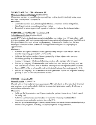 MANGO LANE GALLERY – Marquette, MI
Owner and Business Manager, 10/10 to 10/14
Owner and manager of a small business providing a variety of art, including jewelry, wood
carvings, paintings and photography.
Outcomes:
- Completed business plan, raised capital, obtained all business licenses and permits.
- Handle purchasing, accounting, employee hiring.
- Trained all new employees on all aspects of business, retail and day to day activities.
COLDSTREAMFINANCIAL– Cincinnati, OH
Sales Manager/Trainer, 09/06 to 08/10
Assisted VP of sales in day to day operations including supporting over 100 loan officers with
training, speaking with bank representatives and completing official paperwork. Used different
hiring methods to hire over 30 new employees every three months. Lead trainer for new
employees on the entire loan process, including phone training and accompanying on
appointments.
Outcomes:
- Achieved the highest number of loans approved in by first year loan officers after six
months. Surpassing goals by 60% above quota
- Achieved the highest number of loans approved by all loan officers after one year.
Surpassing goals by 50% above quota.
- Selected by company VP of sales to become assistant sales manager after one year.
- Selected by company VP of sales to become lead trainer after one year, training over 300
new loan officers and held over 50 different training classes for experienced loan officers.
- Retained 75% of the new loan officers from the initial training. Surpassing goals by 25%.
- Selected by company CEO to become sales manager after 1.5 years and surpassed monthly
goals by at least 10% for 24 consecutive months.
METLIFE – Marquette, MI
Financial Advisor, 12/04 to 07/06
Outside sales of financial and insurance products. Met with clients to determine their financial
and insurance needs and worked with them to ensure their goals come true by developing a
comprehensive financial plan.
Outcomes:
- Achieved the Superstarter award by surpassing the goals set for me in my first six month
for me by 20%
- Achieved Conference award in my first two years by obtaining over $100,000 in
commissions surpassing the goals set for me by 25%.
- Selected by District Manager to help train new financial advisors on the different insurance
and financial programs, including accompanying them on appointments.
 