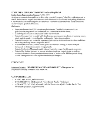STATE FARM INSURANCE COMPANY – Grand Rapids,MI
Senior Claims Representative/Trainer, 01/00 to 12/04
Analyze serious auto injury claims to determine extent of company’s liability, make approval or
denial decisions and negotiate settlements with claimants in accordance with policy provisions.
Collaborate with insurance agents and interview claimants to correct errors, rectify omissions
and investigate questionable issues.
Outcomes:
- Completed more than 1000 claims throughout tenure. Providedoptimum service to
policyholders, negotiatedfairsettlements and identifiedfraudulentclaims.
- Assisted policyholders in a busy call-center environment.
- Selected by supervisor to assist with file closures; resolve complex claims processing issues;
participate in quality-control audits; and monitor claim status updates.
- Selected by supervisor to handle represent the company in lawsuits, arbitrations and trials,
including testifying on the companies behalf.
- Uncovered fraudulent claims scheme; provided evidence leading to therecovery of
thousands of dollars in insurance overpayments.
- Selected by Section Managerto audit internal claims for proper handling and payments.
- Selected the Section Manager to become a trainer afterthree years,training new claim
representatives and claim processors overa course of nine months. Held regulartraining
classes for experienced claim representatives in over 30 topics.
EDUCATION:
Bachelor of Science, NORTHERN MICHIGAN UNIVERSITY - Marquette, MI
Majors in Chemistry and Math with 3.89 GPA
COMPUTER SKILLS:
- BASIC: MS Access, MS Publisher
- INTERMEDIATE: MS Excel, MS PowerPoint, Adobe Photoshop
- ADVANCED: MS Work, Outlook, Adobe Illustrator , Quick Books, Turbo Tax,
Internet Explorer, Google Chrome
 