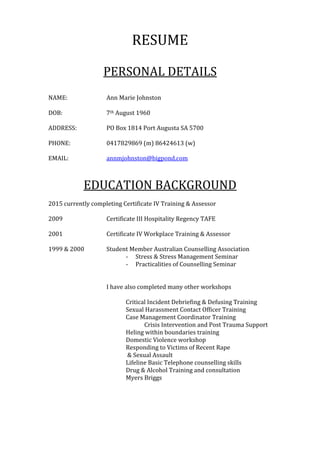 RESUME
PERSONAL DETAILS
NAME: Ann Marie Johnston
DOB: 7th August 1960
ADDRESS: PO Box 1814 Port Augusta SA 5700
PHONE: 0417829869 (m) 86424613 (w)
EMAIL: annmjohnston@bigpond.com
EDUCATION BACKGROUND
2015 currently completing Certificate IV Training & Assessor
2009 Certificate III Hospitality Regency TAFE
2001 Certificate IV Workplace Training & Assessor
1999 & 2000 Student Member Australian Counselling Association
- Stress & Stress Management Seminar
- Practicalities of Counselling Seminar
I have also completed many other workshops
Critical Incident Debriefing & Defusing Training
Sexual Harassment Contact Officer Training
Case Management Coordinator Training
Crisis Intervention and Post Trauma Support
Heling within boundaries training
Domestic Violence workshop
Responding to Victims of Recent Rape
& Sexual Assault
Lifeline Basic Telephone counselling skills
Drug & Alcohol Training and consultation
Myers Briggs
 