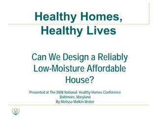 Can We Design a Reliably
Low-Moisture Affordable
House?
Presented at The 2008 National Healthy Homes Conference
Baltimore, Maryland
By Melissa Malkin-Weber
Healthy Homes,
Healthy Lives
 