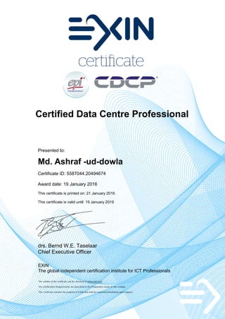 Certified Data Centre Professional
Presented to:
Md. Ashraf -ud-dowla
Certificate ID: 5587044.20494674
Award date: 19 January 2016
This certificate is printed on: 21 January 2016
This certificate is valid until: 19 January 2019
drs. Bernd W.E. Taselaar
Chief Executive Officer
EXIN
The global independent certification institute for ICT Professionals
The validity of the certificate can be checked on www.exin.com
The Certification Requirements are described in the Preparation Guide of the module
This certificate remains the property of EXIN and shall be returned immediately upon request
 