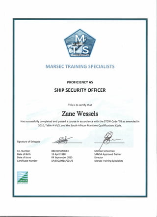 MARSEe TRAINING SPECIALISTS
PROFICIENCY AS
SHIP SECURITY OFFICER
This is to certify that
Zane Wessels
Has successfully completed and passed a course in accordance with the STCW Code '78 as amended in
2010, Table A-VI/5, and the South African Maritime Qualifications Code.
Signature of Delegate
~-
I.D. Number
Date of Birth
Date of Issue
Certificate Number
8804135050083
13 April 1988
04 September 2015
SA/SSO/0915/001/5
Michael Schoeman
SAMSAApproved Trainer
Director
Marsee Training Specialists
~~~~!!!''rS!.~
 