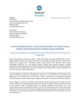  
	
  
	
  
Contacts:	
  	
  
Michael	
  Levi	
  
Senior	
  Director	
  of	
  Worldwide	
  Marketing	
  
Satcon	
  Technology	
  Corporation	
  
(978)	
  201-­‐5955	
  
michael.levi@satcon.com	
  	
  
	
  
Leah	
  Gibson	
  
Investor	
  Relations	
  Manager	
  
Satcon	
  Technology	
  Corporation	
  
(617)	
  897-­‐2400	
  	
  
leah.gibson@satcon.com	
  
	
  
FOR	
  IMMEDIATE	
  RELEASE	
  
	
  
SATCON	
  AWARDED	
  FINAL	
  STAGE	
  OF	
  DEPARTMENT	
  OF	
  ENERGY	
  SOLAR	
  
ENERGY	
  GRID	
  INTEGRATION	
  SYSTEMS	
  (SEGIS)	
  PROGRAM	
  
Company	
  Recognized	
  as	
  Leading	
  PV	
  Inverter	
  Innovator	
  for	
  Solar	
  Energy	
  Grid	
  
Integration	
  
	
  
Boston,	
   Massachusetts,	
   October	
   XX,	
   2010	
   -­‐	
   Satcon	
   Technology	
   Corporation	
   (NASDAQ	
   CM:	
   SATC),	
   a	
  
leading	
  provider	
  of	
  utility	
  scale	
  power	
  solutions	
  for	
  the	
  renewable	
  energy	
  market,	
  and	
  its	
  partners	
  The	
  
Florida	
   Solar	
   Energy	
   Center,	
   SunEdison,	
   Cooper	
   Power	
   Systems	
   EAS,	
   Northern	
   Plains	
   Power	
  
Technologies,	
   SENTECH,	
   Inc.,	
   and	
   Lakeland	
   Electric	
   Utilities,	
   were	
   recently	
   awarded	
   a	
   federal	
  
endowment	
  of	
  $660,329	
  by	
  the	
  US	
  Department	
  of	
  Energy	
  to	
  implement	
  Stage	
  III	
  of	
  the	
  Solar	
  Energy	
  Grid	
  
Integration	
  Systems	
  (SEGIS)	
  Program—a	
  total	
  investment	
  of	
  $3	
  million	
  dollars	
  has	
  been	
  awarded	
  to	
  the	
  
team	
  over	
  the	
  three	
  stages	
  of	
  the	
  program.	
  
	
  
The	
  SEGIS	
  program	
  is	
  intended	
  to	
  help	
  fund	
  the	
  improvement	
  of	
  methodologies	
  and	
  hardware	
  that	
  will	
  	
  
enable	
   substantial	
   penetration	
   of	
   photovoltaic	
   systems	
   into	
   the	
   utility	
   grid,	
   and	
   accelerate	
   the	
  
deployment	
   of	
   the	
   Smart	
   Grid	
   of	
   the	
   future.	
   Satcon’s	
   development	
   of	
   advanced,	
   integrated	
  
inverter/controllers	
  and	
  associated	
  energy	
  management	
  functions	
  is	
  a	
  critical	
  part	
  of	
  the	
  SEGIS	
  program.	
  	
  	
  
	
  
Satcon’s	
  Stage	
  III	
  involvement	
  will	
  include	
  a	
  pilot	
  production	
  design	
  and	
  demonstration	
  program	
  to	
  show	
  
inverter	
  reliability,	
  low	
  voltage	
  ridethrough	
  and	
  anti-­‐islanding	
  in	
  a	
  utility	
  environment,	
  which	
  will	
  build	
  
on	
   the	
   advances	
   made	
   in	
   feasibility,	
   design	
   and	
   testing	
   completed	
   during	
   Stages	
   I	
   &	
   II.	
   The	
  
demonstration	
  aspect	
  of	
  this	
  stage	
  will	
  feature	
  a	
  suite	
  of	
  new	
  functionalities	
  such	
  as	
  Smart	
  Grid	
  power	
  
controls,	
  continued	
  operation	
  in	
  the	
  events	
  of	
  voltage	
  and	
  frequency	
  disturbances,	
  and	
  improved	
  safety	
  
of	
  PV	
  systems.	
  These	
  new	
  functionalities	
  will	
  enable	
  higher	
  penetrations	
  of	
  PV	
  energy	
  into	
  the	
  Smart	
  
Grid	
  of	
  the	
  future.	
  
 