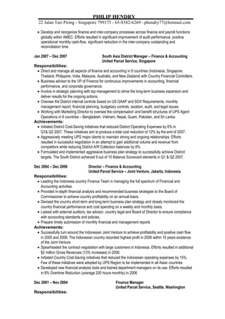 PHILIP HENDRY 
22 Jalan Tari Piring * Singapore 799175 * 65-8382-6269 * phendry77@hotmail.com 
· Develop and reorganize finance and inter-company processes across finance and payroll functions 
globally within AMEC. Efforts resulted in significant improvement of audit performance, positive 
operational monthly cash-flow, significant reduction in the inter-company outstanding and 
reconciliation time. 
Jan 2007 – Dec 2007 South Asia District Manager – Finance & Accounting 
United Parcel Service, Singapore 
Responsibilities: 
· Direct and manage all aspects of finance and accounting in 8 countries (Indonesia, Singapore, 
Thailand, Philippine, India, Malaysia, Australia, and New Zealand) with Country Financial Controllers. 
· Business advisor to the VP of Finance for continuous improvements in accounting, financial 
performance, and corporate governance. 
· Involve in strategic planning with top management to strive the long-term business expansion and 
deliver results for the ongoing actions. 
· Oversee the District internal controls based on US GAAP and SOX Requirements, monthly 
management report, financial planning, budgetary controls, taxation, audit, and legal issues. 
· Working with Marketing Director to oversee the compensation and benefit structures of UPS Agent 
Operations in 6 countries – Bangladesh, Vietnam, Nepal, Guam, Pakistan, and Sri Lanka. 
Achievements: 
· Initiated District Cost-Saving initiatives that reduced District Operating Expenses by 6% in 
Q1& Q2 2007. These initiatives aim to produce a total cost reduction of 12% by the end of 2007. 
· Aggressively meeting UPS major clients to maintain strong and ongoing relationships. Efforts 
resulted in successful negotiation in an attempt to gain additional volume and revenue from 
competitors while reducing District A/R Collection balances by 8%. 
· Formulated and implemented aggressive business plan strategy to successfully achieve District 
targets. The South District achieved 9 out of 10 Balance Scorecard elements in Q1 & Q2 2007. 
Dec 2004 – Dec 2006 Director – Finance & Accounting 
United Parcel Service – Joint Venture, Jakarta, Indonesia 
Responsibilities: 
· Leading the Indonesia country Finance Team in managing the full spectrum of Financial and 
Accounting activities. 
· Provided in-depth financial analysis and recommended business strategies to the Board of 
Commissioner to achieve country profitability on an annual basis. 
· Devised the country short-term and long-term business plan strategy and closely monitored the 
country financial performance and cost spending on a weekly and monthly basis. 
· Liaised with external auditors, tax advisor, country legal and Board of Director to ensure compliance 
with accounting standards and policies. 
· Prepare timely submission of monthly financial and management reports 
Achievements: 
· Successfully turn around the Indonesian Joint Venture to achieve profitability and positive cash flow 
in 2005 and 2006. The Indonesian country recorded highest profit in 2006 within 10 years existence 
of the Joint Venture. 
· Spearheaded the contract negotiation with large customers in Indonesia. Efforts resulted in additional 
$2 million Gross Revenues (13% increases) in 2006. 
· Initiated Country Cost-Saving initiatives that reduced the Indonesian operating expenses by 15%. 
Few of these initiatives were adopted by UPS Region to be implemented in all Asian countries 
· Developed new financial analysis tools and trained department managers on its use. Efforts resulted 
in 8% Overtime Reduction (average 200 hours monthly) in 2006 
Dec 2001 – Nov 2004 Finance Manager 
United Parcel Service, Seattle, Washington 
Responsibilities: 
 