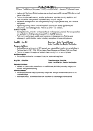 PHILIP HENDRY 
22 Jalan Tari Piring * Singapore 799175 * 65-8382-6269 * phendry77@hotmail.com 
· Implemented Washington District business plan strategy to successfully manage $386 million annual 
budget in the district. 
· Ensured compliance with statutory reporting requirements, financial accounting regulations, and 
assist in operation management to improve efficiency and profit margins. 
· Preparation of timely financial and management reporting, budgeting & forecasting, and cash-flow 
management 
· Aggressively working with the senior management to assess and identify opportunities for 
standardizing and simplifying process initiatives to achieve best practices. 
Achievements: 
· Developed complex, innovative audit approaches to meet corporate guidelines. The new approaches 
had resulted in the third highest audit score (98%) in the UPS Worldwide. 
· Performed in-depth analysis used to assist executives in strategic planning. Findings were 
subsequently used for decision making in contract negotiations with potential customers. 
Aug 2000 – Nov 2001 Supervisor – Senior Financial Analyst 
United Parcel Service, Seattle, Washington 
Responsibilities: 
· Analyzed financial performance of UPS accounts and evaluated the impact of pricing method using 
Traditional Method (NPV, ROA, IRR) and Value Based Measurement Method (EVA, Cash Flow) 
· Ensured accurate and timely journal entries in the accounting book on a monthly basis. 
Achievements: 
· Successfully completed all journals and closed the book on a timely basis. 
Aug 1999 – July 2000 Financial Analyst Specialist 
United Parcel Service, Seattle, Washington 
Responsibilities: 
· Handled the collection and dissemination of financial data, performed profitability analysis, and 
provided management reporting. 
Achievements: 
· Successfully performed the post-profitability analysis and writing action recommendations to the 
Finance Manager 
· Received numerous recommendations from customers for outstanding customer service 
