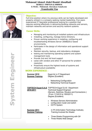 SystemEngineer
Career Skills:
Mahmoud Ahmed Abdel Hamid AbouRadi
MOBILE: 55007610 & 69089010
E-MAIL : Mahmoud. Aborady@ Gmail.com
Transferable Visa
Objective:
Full-time position where my previous skills can be highly developed and
properly utilized in a company seeking market leadership, Five years
experienced IT Specialist professional looking for a position that
requires working effectively in delivering Building networks and servers,
maintain networks and servers and security network systems
 Managing and monitoring all installed systems and infrastructure
 Installing, configuring, manage Active Directory
 Proven working experience in installing, configuring and
troubleshooting Windows Server 2008&2012 based
environments.
 Participate in the design of information and operational support
systems
 Maintain security, backup, and redundancy strategies
 testing and maintaining operating systems and system
management tools
 Provide 2nd and 3rd level support
 Liaise with vendors and other IT personnel for problem
resolution
 Proactively ensure the highest levels of systems and
infrastructure availability
Summer 2010
Summer Training
Egypt Air in IT Department
Degree (Excellent)
 Networking Configuration
 Networking Technical Support
TOPTECH Egypt S.A.E
2010:2011
TOPTECH Egypt S.A.E Department
Technical Support Engineer
(Servers ,Switches, Routers and Connections )
(From 112010 to 1892011)
Degree (Excellent)
 Windows Servers Administration
 configuration router and switch
 CCTV System
Summer 2011
Summer Training
in ITI (Information Technology Institute),
Training Involved Six Weeks
 Three Weeks Programming with C#
 Three Weeks Web Design
WORK EXPERIENCE :
 