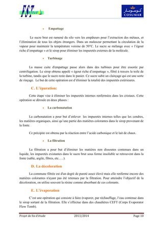Projet de fin d’étude 2013/2014 Page 10
 Empattage
Le sucre brut est ramené du silo vers les empâteurs pour l’extraction des métaux, et
l’élimination de tous les objets étrangers. Dans un malaxeur permettant la circulation de la
vapeur pour maintenir la température voisine de 50°C. Le sucre se mélange avec « l’égout
riche d’empattage » et le sirop pour éliminer les impuretés externes de la molécule.
 Turbinage
La masse cuite d'empattage passe alors dans des turbines pour être essorée par
centrifugation. Le sirop obtenu appelé « égout riche d’empattage », filtré à travers la toile de
la turbine, tandis que le sucre reste dans le panier. Ce sucre subit un clairçage qui est une sorte
de rinçage. Le but de cette opération est d’éliminer la totalité des impuretés extérieures.
C. L’épuration:
Cette étape vise à éliminer les impuretés internes renfermées dans les cristaux. Cette
opération se déroule en deux phases :
 La carbonatation
La carbonatation a pour but d’enlever les impuretés internes telles que les cendres,
les matières organiques, ainsi qu’une partie des matières colorantes dans le sirop provenant de
la fonte.
Ce précipite est obtenu par la réaction entre l’acide carbonique et le lait de chaux.
 La filtration
La filtration a pour but d’éliminer les matières non dissoutes contenues dans un
liquide, les impuretés existantes dans le sucre brut sous forme insoluble se retrouvent dans la
fonte (sable, argile, fibres, etc.….).
D. La décoloration
La commune filtrée est d'un degré de pureté assez élevé mais elle renferme encore des
matières colorantes n'ayant pas été retenues par la filtration. Pour atteindre l’objectif de la
décoloration, on utilise souvent la résine comme absorbant de ces colorants.
E. L’évaporation
C’est une opération qui consiste à faire évaporer, par réchauffage, l’eau contenue dans
le sirop sortant de la filtration. Elle s’effectue dans des chaudières CEFT (Corps Evaporator
Flow Tomb).
 