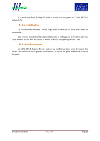 Projet de fin d’étude 2013/2014 Page 11
A la sortie des filtres, le sirop décoloré se trouve avec une pureté de l’ordre 99,5% et
un brix 64%.
F. La cristallisation
La cristallisation constitue l’ultime étape avant l’obtention du sucre sous forme de
masse cuite.
Elle consiste à cristalliser le sucre contenu dans le raffinage par évaporation de l’eau.
Cette dernière se fait dans des cuites, et permet d’enlever une grande partie de l’eau.
G. Le conditionnement :
La COSUMAR dispose de trois stations de conditionnement, selon le produit fini
désiré. Les stations du sucre granulé, sucre moulé, la station des pains turbinés et la station
des pains.
 