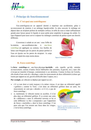 Projet de fin d’étude 2013/2014 Page 13
Principe de fonctionnement1.
A. C’est quoi une centrifugeuse
Une centrifugeuse est un appareil destiné à imprimer une accélération, grâce à
un mouvement de rotation, à un mélange liquide-solide. Le plus souvent, le mélange est
déposé dans un récipient perforé de multiples orifices, la taille de ceux-ci étant suffisamment
grande pour laisser passer le liquide et assez petite pour empêcher le passage du solide. Ce
type d'appareil peut aussi servir à séparer les mélanges constitués de parties ayant une densité
différente.
L'essoreuse à salade en est une : sous l'effet de
la rotation, une accélération due à une force
centrifuge est appliquée au contenu. Les feuilles de
laitue sont bloquées par les parois du panier perforé et
l'eau est éjectée sur les parois du récipient : le corps
dense est séparé du corps moins dense.
B. Force centrifuge
La force centrifuge est une force physique inertielle : cela signifie qu’elle entraîne
un mouvement, comme d’autres forces habituelles (les poussées, la gravité, etc.), mais elle
n’est pas un transfert d’énergie, contrairement à ces dernières. Comme la force de Coriolis,
elle résulte d’une sorte de « décalage » entre les mouvements de deux référentiels (voiture qui
tourne par rapport au sol, gravité artificielle dans l’espace, etc.).
Par exemple, un véhicule se déplace par rapport au sol ;
 s’il va tout droit et roule toujours à la même vitesse, il est dans un référentiel appelé
« galiléen », comme la Terre : c’est donc un référentiel galiléen dans un autre, les
mouvements ne sont pas « décalés » et il n’y a pas de
force centrifuge ;
 si, maintenant, le véhicule tourne ou accélère, il n’est
plus dans un référentiel galiléen. Il va exister une sorte
de « différence » entre le référentiel terrestre et lui et
cette différence va être « compensée » par l’apparition
de forces « inertielles », dont la force centrifuge. C’est
pour cela que l’on ressent une force dans les virages :
c’est la force centrifuge.
Figure 4: Essoreuse à salade.
Figure 5 : perdre la maîtrise de son
véhicule dans les courbes à cause de la
force centrifuge.
 
