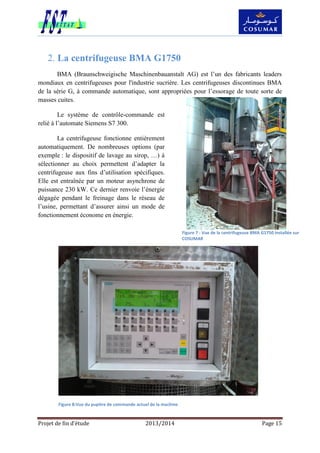 Projet de fin d’étude 2013/2014 Page 15
La centrifugeuse BMA G17502.
BMA (Braunschweigische Maschinenbauanstalt AG) est l’un des fabricants leaders
mondiaux en centrifugeuses pour l'industrie sucrière. Les centrifugeuses discontinues BMA
de la série G, à commande automatique, sont appropriées pour l’essorage de toute sorte de
masses cuites.
Le système de contrôle-commande est
relié à l’automate Siemens S7 300.
La centrifugeuse fonctionne entièrement
automatiquement. De nombreuses options (par
exemple : le dispositif de lavage au sirop, …) à
sélectionner au choix permettent d’adapter la
centrifugeuse aux fins d’utilisation spécifiques.
Elle est entraînée par un moteur asynchrone de
puissance 230 kW. Ce dernier renvoie l’énergie
dégagée pendant le freinage dans le réseau de
l’usine, permettant d’assurer ainsi un mode de
fonctionnement économe en énergie.
Figure 7 : Vue de la centrifugeuse BMA G1750 installée sur
COSUMAR
Figure 8:Vue du pupitre de commande actuel de la machine
 