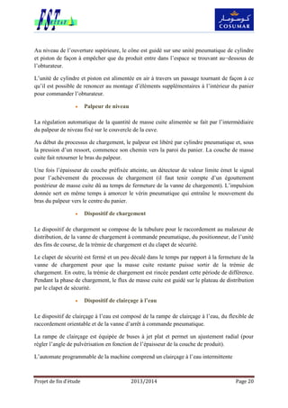 Projet de fin d’étude 2013/2014 Page 20
Au niveau de l’ouverture supérieure, le cône est guidé sur une unité pneumatique de cylindre
et piston de façon à empêcher que du produit entre dans l’espace se trouvant au−dessous de
l’obturateur.
L’unité de cylindre et piston est alimentée en air à travers un passage tournant de façon à ce
qu’il est possible de renoncer au montage d’éléments supplémentaires à l’intérieur du panier
pour commander l’obturateur.
 Palpeur de niveau
La régulation automatique de la quantité de masse cuite alimentée se fait par l’intermédiaire
du palpeur de niveau fixé sur le couvercle de la cuve.
Au début du processus de chargement, le palpeur est libéré par cylindre pneumatique et, sous
la pression d’un ressort, commence son chemin vers la paroi du panier. La couche de masse
cuite fait retourner le bras du palpeur.
Une fois l’épaisseur de couche préfixée atteinte, un détecteur de valeur limite émet le signal
pour l’achèvement du processus de chargement (il faut tenir compte d’un égouttement
postérieur de masse cuite dû au temps de fermeture de la vanne de chargement). L’impulsion
donnée sert en même temps à amorcer le vérin pneumatique qui entraîne le mouvement du
bras du palpeur vers le centre du panier.
 Dispositif de chargement
Le dispositif de chargement se compose de la tubulure pour le raccordement au malaxeur de
distribution, de la vanne de chargement à commande pneumatique, du positionneur, de l’unité
des fins de course, de la trémie de chargement et du clapet de sécurité.
Le clapet de sécurité est fermé et un peu décalé dans le temps par rapport à la fermeture de la
vanne de chargement pour que la masse cuite restante puisse sortir de la trémie de
chargement. En outre, la trémie de chargement est rincée pendant cette période de différence.
Pendant la phase de chargement, le flux de masse cuite est guidé sur le plateau de distribution
par le clapet de sécurité.
 Dispositif de clairçage à l’eau
Le dispositif de clairçage à l’eau est composé de la rampe de clairçage à l’eau, du flexible de
raccordement orientable et de la vanne d’arrêt à commande pneumatique.
La rampe de clairçage est équipée de buses à jet plat et permet un ajustement radial (pour
régler l’angle de pulvérisation en fonction de l’épaisseur de la couche de produit).
L’automate programmable de la machine comprend un clairçage à l’eau intermittente
 