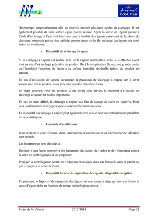 Projet de fin d’étude 2013/2014 Page 21
(Interrompu temporairement) afin de pouvoir prévoir plusieurs cycles de clairçage. Il est
également possible de faire sortir l’égout pauvre restant, Après la sortie de l’égout pauvre à
l’aide d’un lavage à l’eau très bref pour que la totalité des égouts provenant de la phase de
clairçage principale puisse être utilisée comme égout riche (le mélange des égouts est ainsi
réduit au minimum).
 Dispositif de clairçage à vapeur
Si le clairçage à vapeur est réalisé avec de la vapeur surchauffée, celui−ci s’effectue avant
tout en vue d’un séchage préalable du produit. Dû à la température élevée, une grande partie
de l’humidité s’évapore de façon à ce qu’une humidité résiduelle réduite du produit est
atteinte.
En cas d’utilisation de vapeur sursaturée, le processus de clairçage à vapeur sert à laver
encore une fois le produit, mais avec une quantité minimale d’eau.
En règle générale: Pour les produits d’une pureté plus élevée, la nécessité d’effectuer un
clairçage à vapeur est moins importante.
En cas de sucre affiné, le clairçage à vapeur aux fins de lavage du sucre est superflu. Pour
cela, seulement un clairçage à vapeur surchauffée donne un sens.
Le dispositif de clairçage à vapeur peut également être utilisé pour un réchauffement préalable
de la centrifugeuse.
 Contrôle d’oscillations
Pour protéger la centrifugeuse, deux interrupteurs d’oscillation et un interrupteur de vibration
sont montés
Les interrupteurs sont destinés à :
Détecter d’une façon préventive les battements du panier, de l’arbre et de l’obturateur contre
la cuve de centrifugeuses et les empêcher.
Protéger la centrifugeuse contre les vibrations excessives dues aux balourds dans le panier ou
par exemple à un arbre déformé.
 Dispositif interne de séparation des égouts, disponible en option
En principe, le dispositif de séparation des égouts est une vanne à siège qui ouvre et ferme le
canal d’égout riche en fonction du temps technologique ajusté.
 