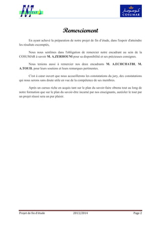 Projet de fin d’étude 2013/2014 Page 2
Remerciement
En ayant achevé la préparation de notre projet de fin d’étude, dans l'espoir d'atteindre
les résultats escomptés,
Nous nous sentîmes dans l'obligation de remercier notre encadrant au sein de la
COSUMAR à savoir M. A.ZERHOUNI pour sa disponibilité et ses précieuses consignes.
Nous tenions aussi à remercier nos deux encadrants M. A.ECHCHATBI, M.
A.TOUIL pour leurs soutiens et leurs remarques pertinentes.
C'est à cœur ouvert que nous accueillerons les constatations du jury, des constatations
qui nous serons sans doute utile en vue de la compétence de ses membres.
Après un cursus riche en acquis tant sur le plan du savoir-faire obtenu tout au long de
notre formation que sur le plan du savoir-être incarné par nos enseignants, auréoler le tout par
un projet réussi sera un pur plaisir.
 