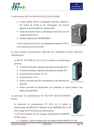 Projet de fin d’étude 2013/2014 Page 31
L’unité centrale CPU 315-2 DP (6ES7315-2AFO3-0AB0)
 L’unité centrale exécute le programme utilisateur, alimente le
bus interne du S7-300 en 5V, communique avec d’autres
appareils d’un réseau MPI via l’interface MPI.
 Temps de traitement élevé en arithmétique binaire (0,3 µs) et en
virgule flottante (50 µs).
 Interface maître/esclave DP PROFIBUS
L’unité centrale est livrée avec une alimentation intégrée de 24V cc
et une mémoire de travail de 64 Ko.
Les deux modules d’entrées/sorties TOR SM 323 ; DI16/DO16 24V/0,5A (6ES7323-
1BLOO-0AA0)
Le SM 323 ; DI 16/DO-16 x 24 V cc/0,5 A possède les caractéristiques
suivantes :
 16 entrées numériques, séparation galvanique par groupes de 16
 16 sorties numériques, séparation galvanique par groupes de 8
 Tension d'entrée nominale : 24 V cc
 Courant de sortie : 0,5 A
 Entrées convenant pour des commutateurs et des détecteurs de
proximité
 Sorties convenant aux électrovannes, aux contacteurs à courant continu et aux
lampes de signalisation.
Le processeur de communication CP 342-5 DP (6GK7342-5DA01-
0XE0)
Le processeur de communication CP 342-5 est le module de
communication du SIMATIC S7-300 pour le bus PROFIBUS DP. Le CP
342-5 soulage la CPU des tâches de communication.
Le CP 342-5 présente tous les avantages architecturaux du SIMATIC
S7-300, à savoir :
 Compacité : largeur standard simple des modules SM du SIMATIC S7-300
Figure 20: CPU 315-2 DP
Figure 21: TOR SM 323
Figure 22: CP 342-5 DP
 
