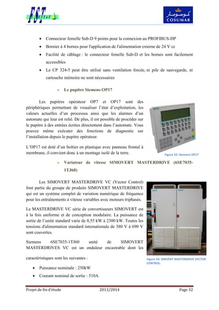 Projet de fin d’étude 2013/2014 Page 32
 Connecteur femelle Sub-D 9 points pour la connexion au PROFIBUS-DP
 Bornier à 4 bornes pour l'application de l'alimentation externe de 24 V cc
 Facilité de câblage : le connecteur femelle Sub-D et les bornes sont facilement
accessibles
 Le CP 324-5 peut être utilisé sans ventilation forcée, ni pile de sauvegarde, ni
cartouche mémoire ne sont nécessaires
 Le pupitre Siemens OP17
Les pupitres opérateur OP7 et OP17 sont des
périphériques permettant de visualiser l’état d’exploitation, les
valeurs actuelles d’un processus ainsi que les alarmes d’un
automate qui leur est relié. De plus, il est possible de procéder sur
le pupitre à des entrées écrites directement dans l’automate. Vous
pouvez même exécuter des fonctions de diagnostic sur
l’installation depuis le pupitre opérateur.
L’OP17 est doté d’un boîtier en plastique avec panneau frontal à
membrane, il convient donc à un montage isolé de la terre.
 Variateur de vitesse SIMOVERT MASTERDRIVE (6SE7035-
1TJ60)
Les SIMOVERT MASTERDRIVE VC (Vector Control)
font partie du groupe de produits SIMOVERT MASTERDRIVE
qui est un système complet de variation numérique de fréquence
pour les entraînements à vitesse variables avec moteurs triphasés.
Le MASTERDRIVE VC série de convertisseurs SIMOVERT est
à la fois uniforme et de conception modulaire. La puissance de
sortie de l’unité standard varie de 0,55 kW à 2300 kW. Toutes les
tensions d'alimentation standard internationale de 380 V à 690 V
sont couvertes.
Siemens 6SE7035-1TJ60 unité de SIMOVERT
MASTERDRIVES VC est un onduleur encastrable dont les
caractéristiques sont les suivantes :
 Puissance nominale : 250kW
 Courant nominal de sortie : 510A
Figure 23: Siemens OP17
Figure 24: SIMVERT MASTERDRIVE VECTOR
CONTROL.
 