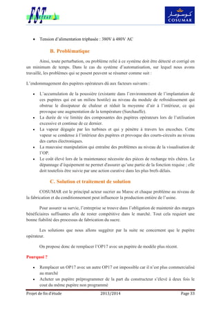 Projet de fin d’étude 2013/2014 Page 33
 Tension d’alimentation triphasée : 380V à 480V AC
B. Problématique
Ainsi, toute perturbation, ou problème relié à ce système doit être détecté et corrigé en
un minimum de temps. Dans le cas du système d’automatisation, sur lequel nous avons
travaillé, les problèmes qui se posent peuvent se résumer comme suit :
L’endommagement des pupitres opérateurs dû aux facteurs suivants :
 L’accumulation de la poussière (existante dans l’environnement de l’implantation de
ces pupitres qui est un milieu hostile) au niveau du module de refroidissement qui
obstrue le dissipateur de chaleur et réduit la moyenne d’air à l’intérieur, ce qui
provoque une augmentation de la température (Surchauffe).
 La durée de vie limitée des composantes des pupitres opérateurs lors de l’utilisation
excessive et continue de ce dernier.
 La vapeur dégagée par les turbines et qui y pénètre à travers les encoches. Cette
vapeur se condense à l’intérieur des pupitres et provoque des courts-circuits au niveau
des cartes électroniques.
 La mauvaise manipulation qui entraîne des problèmes au niveau de la visualisation de
l’OP.
 Le coût élevé lors de la maintenance nécessite des pièces de rechange très chères. Le
dépannage d’équipement ne permet d'assurer qu’une partie de la fonction requise ; elle
doit toutefois être suivie par une action curative dans les plus brefs délais.
C. Solution et traitement de solution
COSUMAR est le principal acteur sucrier au Maroc et chaque problème au niveau de
la fabrication et du conditionnement peut influencer la production entière de l’usine.
Pour assurer sa survie, l’entreprise se trouve dans l’obligation de maintenir des marges
bénéficiaires suffisantes afin de rester compétitive dans le marché. Tout cela requiert une
bonne fiabilité des processus de fabrication du sucre.
Les solutions que nous allons suggérer par la suite ne concernent que le pupitre
opérateur.
On propose donc de remplacer l’OP17 avec un pupitre de modèle plus récent.
Pourquoi ?
 Remplacer un OP17 avec un autre OP17 est impossible car il n’est plus commercialisé
au marché
 Acheter un pupitre préprogrammer de la part du constructeur s’élevé à deux fois le
cout du même pupitre non programmé
 