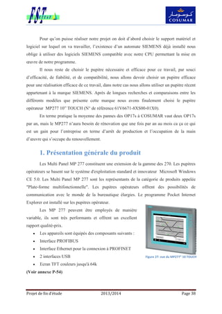 Projet de fin d’étude 2013/2014 Page 38
Pour qu’on puisse réaliser notre projet on doit d’abord choisir le support matériel et
logiciel sur lequel on va travailler, l’existence d’un automate SIEMENS déjà installé nous
oblige à utiliser des logiciels SIEMENS compatible avec notre CPU permettant la mise en
œuvre de notre programme.
Il nous reste de choisir le pupitre nécessaire et efficace pour ce travail, par souci
d’efficacité, de fiabilité, et de compatibilité, nous allons devoir choisir un pupitre efficace
pour une réalisation efficace de ce travail, dans notre cas nous allons utiliser un pupitre récent
appartenant à la marque SIEMENS. Après de longues recherches et comparaisons entre les
différents modèles que présente cette marque nous avons finalement choisi le pupitre
opérateur MP277 10” TOUCH (N° de référence 61V6671-8XS00-01X0).
En terme pratique la moyenne des pannes des OP17s à COSUMAR vaut deux OP17s
par an, mais le MP277 n’aura besoin de rénovation que une fois par an au mois ca ça ce qui
est un gain pour l’entreprise en terme d’arrêt de production et l’occupation de la main
d’œuvre qui s’occupe du renouvellement.
1. Présentation générale du produit
Les Multi Panel MP 277 constituent une extension de la gamme des 270. Les pupitres
opérateurs se basent sur le système d'exploitation standard et innovateur Microsoft Windows
CE 5.0. Les Multi Panel MP 277 sont les représentants de la catégorie de produits appelée
"Plate-forme multifonctionnelle". Les pupitres opérateurs offrent des possibilités de
communication avec le monde de la bureautique élargies. Le programme Pocket Internet
Explorer est installé sur les pupitres opérateur.
Les MP 277 peuvent être employés de manière
variable, ils sont très performants et offrent un excellent
rapport qualité-prix.
 Les appareils sont équipés des composants suivants :
 Interface PROFIBUS
 Interface Ethernet pour la connexion à PROFINET
 2 interfaces USB
 Ecran TFT couleurs jusqu'à 64k
(Voir annexe P-54)
Figure 27: vue du MP277” 10 TOUCH
 