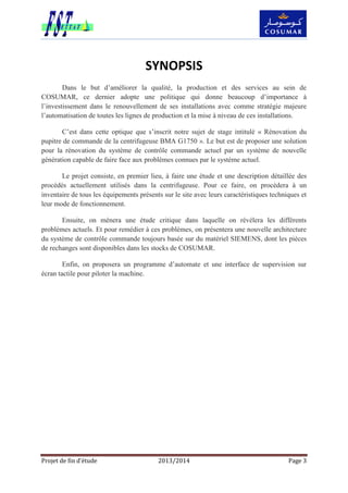 Projet de fin d’étude 2013/2014 Page 3
SYNOPSIS
Dans le but d’améliorer la qualité, la production et des services au sein de
COSUMAR, ce dernier adopte une politique qui donne beaucoup d’importance à
l’investissement dans le renouvellement de ses installations avec comme stratégie majeure
l’automatisation de toutes les lignes de production et la mise à niveau de ces installations.
C’est dans cette optique que s’inscrit notre sujet de stage intitulé « Rénovation du
pupitre de commande de la centrifugeuse BMA G1750 ». Le but est de proposer une solution
pour la rénovation du système de contrôle commande actuel par un système de nouvelle
génération capable de faire face aux problèmes connues par le système actuel.
Le projet consiste, en premier lieu, à faire une étude et une description détaillée des
procédés actuellement utilisés dans la centrifugeuse. Pour ce faire, on procèdera à un
inventaire de tous les équipements présents sur le site avec leurs caractéristiques techniques et
leur mode de fonctionnement.
Ensuite, on mènera une étude critique dans laquelle on révélera les différents
problèmes actuels. Et pour remédier à ces problèmes, on présentera une nouvelle architecture
du système de contrôle commande toujours basée sur du matériel SIEMENS, dont les pièces
de rechanges sont disponibles dans les stocks de COSUMAR.
Enfin, on proposera un programme d’automate et une interface de supervision sur
écran tactile pour piloter la machine.
 
