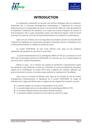 Projet de fin d’étude 2013/2014 Page 4
INTRODUCTION
La maintenance industrielle est devenue une fonction stratégique dans les entreprises.
Intimement liée à l’incessant développement technologique, à l’apparition de nouveaux
modes de gestion et d’organisation du travail, à la nécessité de réduire les coûts de production
et d’optimiser l’utilisation des machines, et au respect des normes d’hygiène, de sécurité et
d’environnement. Elle n’a plus aujourd’hui comme seul objectif de réparer l’outil de travail
mais aussi d’en prévoir et d’éviter les dysfonctionnements et en améliorer les performances.
Après trois ans d’étude, suivre un stage dans une entreprise devient une nécessité dont
l’objectif est d’appliquer les connaissances pratiques et théoriques afin de se familiariser avec
la réalité professionnelle et s’adapter au monde du travail.
La société COSUMAR, où nous avons effectué notre stage est une entreprise
industrielle qui transforme le sucre brut en sucre blanc.
Le projet réautomatisation de la centrifugeuse BMA G1750 qui a commencé en avril
2007 dans les principaux ateliers de COSUMAR est le premier pas vers le grand progrès au
niveau de tout le système de production.
Durant ce stage, on va ramener une enquête de satisfaction; l’automatisation auprès
des opérateurs et des techniciens, ensuite on va identifier les sources de défauts des principaux
organes de la centrifugeuse au secteur STG1 pour y proposer des solutions adéquates qui
peuvent minimiser les pertes et en même temps améliorer le rendement de l’installation.
Nous avons eu l’occasion d’effectuer notre stage de fin d’études au sein de l’atelier
d’équipements (instrumentation et régulation) de la société COSUMAR, les étapes de
réalisation de ce stage sont décrites dans ce rapport qui sera organisé de la manière suivante :
 Le premier chapitre est consacré à la présentation de la société
 Le second chapitre porte sur la description de la centrifugeuse BMA G1750
 Le troisième chapitre présente une analyse détaillée du projet
 Le quatrième chapitre concerne le travail réalisé au cours de ce stage
 
