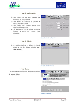Projet de fin d’étude 2013/2014 Page 50
 Vue de configuration
1- Les champs où on peut modifier les
consignes de vitesse voulue
2- Pour activer ou désactiver le clairçage à
eau 2 (en vert si activé)
3- Les limites des vitesses devrait être
prendre en considération
4- Se déconnecter de la session lorsqu’on
termine la saisie des vitesses (très
conseillé)
 Vue de défauts
1- C’est ici où s’affiche les défauts si existent
(pour la liste des défauts possible voir
annexe P-54)
 Vue d’aide
Une description détaillée des différents éléments
de la supervision.
Figure 33 : Vue de configuration.
Figure 34 : Vue des alarmes.
Figure 35 : Vue d'aide.
 