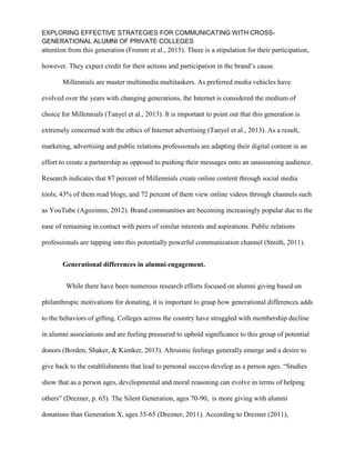EXPLORING EFFECTIVE STRATEGIES FOR COMMUNICATING WITH CROSS-
GENERATIONAL ALUMNI OF PRIVATE COLLEGES
attention from this generation (Fromm et al., 2015). There is a stipulation for their participation,
however. They expect credit for their actions and participation in the brand’s cause.
Millennials are master multimedia multitaskers. As preferred media vehicles have
evolved over the years with changing generations, the Internet is considered the medium of
choice for Millennials (Tanyel et al., 2013). It is important to point out that this generation is
extremely concerned with the ethics of Internet advertising (Tanyel et al., 2013). As a result,
marketing, advertising and public relations professionals are adapting their digital content in an
effort to create a partnership as opposed to pushing their messages onto an unassuming audience.
Research indicates that 87 percent of Millennials create online content through social media
tools; 43% of them read blogs; and 72 percent of them view online videos through channels such
as YouTube (Agozinno, 2012). Brand communities are becoming increasingly popular due to the
ease of remaining in contact with peers of similar interests and aspirations. Public relations
professionals are tapping into this potentially powerful communication channel (Smith, 2011).
Generational differences in alumni engagement.
While there have been numerous research efforts focused on alumni giving based on
philanthropic motivations for donating, it is important to grasp how generational differences adds
to the behaviors of gifting. Colleges across the country have struggled with membership decline
in alumni associations and are feeling pressured to uphold significance to this group of potential
donors (Borden, Shaker, & Kienker, 2013). Altruistic feelings generally emerge and a desire to
give back to the establishments that lead to personal success develop as a person ages. “Studies
show that as a person ages, developmental and moral reasoning can evolve in terms of helping
others” (Drezner, p. 65). The Silent Generation, ages 70-90, is more giving with alumni
donations than Generation X, ages 35-65 (Drezner, 2011). According to Drezner (2011),
 
