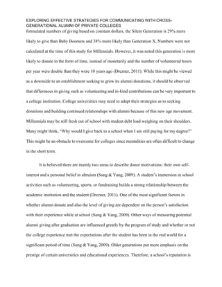 EXPLORING EFFECTIVE STRATEGIES FOR COMMUNICATING WITH CROSS-
GENERATIONAL ALUMNI OF PRIVATE COLLEGES
formulated numbers of giving based on constant dollars, the Silent Generation is 29% more
likely to give than Baby Boomers and 38% more likely than Generation X. Numbers were not
calculated at the time of this study for Millennials. However, it was noted this generation is more
likely to donate in the form of time, instead of monetarily and the number of volunteered hours
per year were double than they were 10 years ago (Drezner, 2011). While this might be viewed
as a downside to an establishment seeking to grow its alumni donations, it should be observed
that differences in giving such as volunteering and in-kind contributions can be very important to
a college institution. College universities may need to adapt their strategies as to seeking
donations and building continued relationships with alumni because of this new age movement.
Millennials may be still fresh out of school with student debt load weighing on their shoulders.
Many might think, “Why would I give back to a school when I am still paying for my degree?”
This might be an obstacle to overcome for colleges since mentalities are often difficult to change
in the short term.
It is believed there are mainly two areas to describe donor motivations: their own self-
interest and a personal belief in altruism (Sung & Yang, 2009). A student’s immersion in school
activities such as volunteering, sports, or fundraising builds a strong relationship between the
academic institution and the student (Drezner, 2011). One of the most significant factors in
whether alumni donate and also the level of giving are dependent on the person’s satisfaction
with their experience while at school (Sung & Yang, 2009). Other ways of measuring potential
alumni giving after graduation are influenced greatly by the program of study and whether or not
the college experience met the expectations after the student has been in the real world for a
significant period of time (Sung & Yang, 2009). Older generations put more emphasis on the
prestige of certain universities and educational experiences. Therefore, a school’s reputation is
 