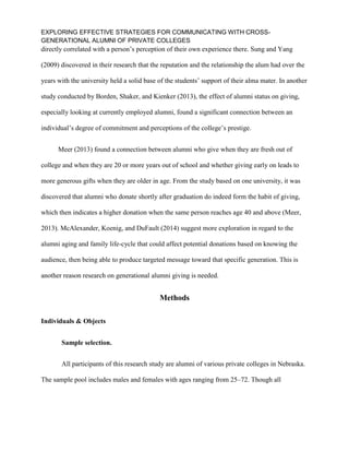 EXPLORING EFFECTIVE STRATEGIES FOR COMMUNICATING WITH CROSS-
GENERATIONAL ALUMNI OF PRIVATE COLLEGES
directly correlated with a person’s perception of their own experience there. Sung and Yang
(2009) discovered in their research that the reputation and the relationship the alum had over the
years with the university held a solid base of the students’ support of their alma mater. In another
study conducted by Borden, Shaker, and Kienker (2013), the effect of alumni status on giving,
especially looking at currently employed alumni, found a significant connection between an
individual’s degree of commitment and perceptions of the college’s prestige.
Meer (2013) found a connection between alumni who give when they are fresh out of
college and when they are 20 or more years out of school and whether giving early on leads to
more generous gifts when they are older in age. From the study based on one university, it was
discovered that alumni who donate shortly after graduation do indeed form the habit of giving,
which then indicates a higher donation when the same person reaches age 40 and above (Meer,
2013). McAlexander, Koenig, and DuFault (2014) suggest more exploration in regard to the
alumni aging and family life-cycle that could affect potential donations based on knowing the
audience, then being able to produce targeted message toward that specific generation. This is
another reason research on generational alumni giving is needed.
Methods
Individuals & Objects
Sample selection.
All participants of this research study are alumni of various private colleges in Nebraska.
The sample pool includes males and females with ages ranging from 25–72. Though all
 