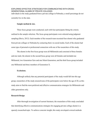 EXPLORING EFFECTIVE STRATEGIES FOR COMMUNICATING WITH CROSS-
GENERATIONAL ALUMNI OF PRIVATE COLLEGES
individuals in the study graduated from a private college in Nebraska, a small percentage do not
currently live in the state.
Sample method & size.
Three focus groups were conducted, each with four participants fitting the criteria
outlined in the sample selection. The focus group participants were selected using judgment
sampling (Davis, 2012). Each member of the research team recruited four alumni who graduated
from private colleges in Nebraska by contacting them via social media. Each of the alumni had
some type of personal or professional connection with one of the researchers of this study.
The alumni in the first focus group were all Millennials and consisted of three females
and one male; the alumni in the second focus group were all females and included one
Millennial, two Generation Xers and one Silent Generation; and the third focus group included
one Millennial and three members of Generation X.
Exclusions.
Although unlikely that any potential participants of the study would fall into this age
group, researchers of the study ensured none of the participants were below the age of 20, as this
study aims to find the most preferred and effective communication strategies for Millennials and
older generations only.
Research Design
After thorough investigation of current literature, the researchers of this study concluded
that identifying effective communications strategies for engaging private college alumni is a
sparsely researched topic. To achieve concrete insight, this study enveloped a mixed methods
 