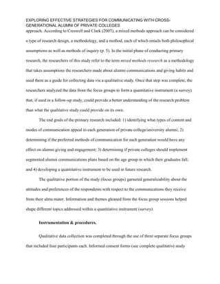 EXPLORING EFFECTIVE STRATEGIES FOR COMMUNICATING WITH CROSS-
GENERATIONAL ALUMNI OF PRIVATE COLLEGES
approach. According to Creswell and Clark (2007), a mixed methods approach can be considered
a type of research design, a methodology, and a method, each of which entails both philosophical
assumptions as well as methods of inquiry (p. 5). In the initial phase of conducting primary
research, the researchers of this study refer to the term mixed methods research as a methodology
that takes assumptions the researchers made about alumni communications and giving habits and
used them as a guide for collecting data via a qualitative study. Once that step was complete, the
researchers analyzed the data from the focus groups to form a quantitative instrument (a survey)
that, if used in a follow-up study, could provide a better understanding of the research problem
than what the qualitative study could provide on its own.
The end goals of the primary research included: 1) identifying what types of content and
modes of communication appeal to each generation of private college/university alumni; 2)
determining if the preferred methods of communication for each generation would have any
effect on alumni giving and engagement; 3) determining if private colleges should implement
segmented alumni communications plans based on the age group in which their graduates fall;
and 4) developing a quantitative instrument to be used in future research.
The qualitative portion of the study (focus groups) garnered generalizability about the
attitudes and preferences of the respondents with respect to the communications they receive
from their alma mater. Information and themes gleaned from the focus group sessions helped
shape different topics addressed within a quantitative instrument (survey).
Instrumentation & procedures.
Qualitative data collection was completed through the use of three separate focus groups
that included four participants each. Informed consent forms (see complete qualitative study
 