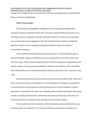 EXPLORING EFFECTIVE STRATEGIES FOR COMMUNICATING WITH CROSS-
GENERATIONAL ALUMNI OF PRIVATE COLLEGES
consent form in Appendix B) were distributed to each focus group participant explaining steps
taken to maximize confidentiality.
Phase I: focus groups.
The researchers used judgment sampling to recruit focus group participants who
represent all desired generations for the study. The goal in organizing the focus groups was to
investigate concerns, experiences, attitudes and beliefs related to the impact communications
have on alumni giving and engagement. This data facilitated the development of additional
questions to ask the survey respondents and garner additional insight about effective
communication strategies.
In all, researchers conducted three focus group sessions to collect qualitative data on
preferred methods, frequency and effectiveness of communications received by alumni from
their alma mater. All participants attended a private institution during their undergraduate and/or
graduate studies. Focus groups were facilitated in Alliance, Neb., Holdrege, Neb., and Omaha,
Neb. All individuals were voluntary participants with prior connections to the researchers of this
study.
Researchers posted focus group invitations on their personal Facebook walls, made direct
phone calls and sent email correspondence to recruit participants. Participants were required to
be at least 20 years of age and posses a four-year degree from a private institution. Fourteen
participants volunteered for the study. After identifying dates and times for the three focus group
sessions, two participants had prior commitments and opted out of the study. In the end, four
alumni participated in each focus group, equating to a total of twelve subjects.
The researchers served as moderators of the focus group sessions and utilized the same
discussion guide (see Appendix C for a full copy of the discussion guide) to facilitate each
 